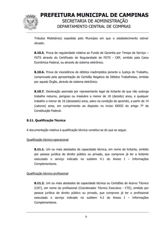 PREFEITURA MUNICIPAL DE CAMPINAS
SECRETARIA DE ADMINISTRAÇÃO
DEPARTAMENTO CENTRAL DE COMPRAS
9
Tributos Mobiliários) expedida pelo Município em que o estabelecimento estiver
situado.
8.10.5. Prova de regularidade relativa ao Fundo de Garantia por Tempo de Serviço –
FGTS através do Certificado de Regularidade do FGTS - CRF, emitido pela Caixa
Econômica Federal, ou através de sistema eletrônico.
8.10.6. Prova de inexistência de débitos inadimplidos perante a Justiça do Trabalho,
comprovada pela apresentação de Certidão Negativa de Débitos Trabalhistas, emitida
por aquele Órgão, através de sistema eletrônico.
8.10.7. Declaração assinada por representante legal da licitante de que não outorga
trabalho noturno, perigoso ou insalubre a menor de 18 (dezoito) anos, e qualquer
trabalho a menor de 16 (dezesseis) anos, salvo na condição de aprendiz, a partir de 14
(catorze) anos, em cumprimento ao disposto no inciso XXXIII do artigo 7º da
Constituição Federal.
8.11. Qualificação Técnica
A documentação relativa à qualificação técnica constitui-se do que se segue:
Qualificação técnico-operacional
8.11.1. Um ou mais atestados de capacidade técnica, em nome da licitante, emitido
por pessoa jurídica de direito público ou privado, que comprove já ter a licitante
executado o serviço indicado no subitem 4.1 do Anexo I – Informações
Complementares.
Qualificação técnico-profissional
8.11.2. Um ou mais atestados de capacidade técnica ou Certidões de Acervo Técnico
(CAT), em nome do profissional (Coordenador Técnico Executivo - CTE), emitido por
pessoa jurídica de direito público ou privado, que comprove já ter o profissional
executado o serviço indicado no subitem 4.2 do Anexo I – Informações
Complementares.
 