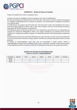 14
APÊNDICE IV - Modelo do Plano de Trabalho
O plano de trabalho deve conter os seguintes itens:
A) Capa com nome do candidato e linha de pesquisa a que esta se candidatando;
B) Tema de pesquisa (ate 500 palavras): neste item deve conter qual o tema de interesse de pesquisa
do candidato, problematizaçao do contexto de pesquisa com apresentaçao de pergunta norteadoras
e/ou objetivo geral;
C) Alinhamento da proposta (ate 250 palavras): neste item deve conter uma justificativa de como o
tema de pesquisa sugerido se alinha com o curso, com as linhas e com um ou mais temas de interesse
de pesquisa do PGPCI constantes no apendice VI;
D) Proposiçao inicial de literatura (entre tres e seis referencias): neste item deve ser apresentado um
conjunto de referencias bibliograficas (livros e/ou artigos científicos) que poderao servir de base
inicial para a conduçao da pesquisa proposta. As referencias deverao estar apresentadas no padrao da
ABNT;
E) Justificativa da literatura inicial (ate 500 palavras): neste item deve ser feita uma breve justificativa
de como cada literatura indicada no topico anterior contribui na conduçao da pesquisa dentro do tema
proposto;
F) Quadro de disponibilidade: neste item deve ser preenchido o quadro abaixo, relativo a
disponibilidade de tempo do(a) candidato(a) para cursar o mestrado. Eventuais esclarecimentos sobre
a disponibilidade poderao ser feitos em texto de ate 200 palavras logo abaixo do quadro preenchido.
MODELO DO QUADRO DE DISPONIBILIDADE
(marcar com um X a disponibilidade)
Turno/Dia Segunda Terça Quarta Quinta Sexta Sabado Domingo
Manha
Tarde
Noite
 