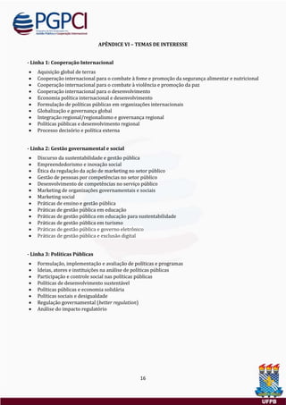 16
APÊNDICE VI – TEMAS DE INTERESSE
- Linha 1: Cooperação Internacional
 Aquisiçao global de terras
 Cooperaçao internacional para o combate a fome e promoçao da segurança alimentar e nutricional
 Cooperaçao internacional para o combate a violencia e promoçao da paz
 Cooperaçao internacional para o desenvolvimento
 Economia política internacional e desenvolvimento
 Formulaçao de políticas publicas em organizaçoes internacionais
 Globalizaçao e governança global
 Integraçao regional/regionalismo e governança regional
 Políticas publicas e desenvolvimento regional
 Processo decisorio e política externa
- Linha 2: Gestão governamental e social
 Discurso da sustentabilidade e gestao publica
 Empreendedorismo e inovaçao social
 Etica da regulaçao da açao de marketing no setor publico
 Gestao de pessoas por competencias no setor publico
 Desenvolvimento de competencias no serviço publico
 Marketing de organizaçoes governamentais e sociais
 Marketing social
 Praticas de ensino e gestao publica
 Praticas de gestao publica em educaçao
 Praticas de gestao publica em educaçao para sustentabilidade
 Praticas de gestao publica em turismo
 Práticas de gestão pública e governo eletrônico
 Práticas de gestão pública e exclusão digital
- Linha 3: Políticas Públicas
 Formulaçao, implementaçao e avaliaçao de políticas e programas
 Ideias, atores e instituiçoes na analise de políticas publicas
 Participaçao e controle social nas políticas publicas
 Políticas de desenvolvimento sustentavel
 Políticas publicas e economia solidaria
 Políticas sociais e desigualdade
 Regulaçao governamental (better regulation)
 Analise do impacto regulatorio
 