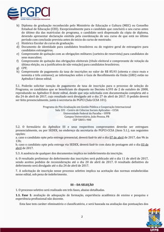 2
b) Diploma de graduaçao reconhecido pelo Ministerio de Educaçao e Cultura (MEC) ou Conselho
Estadual de Educaçao (CEE). Excepcionalmente para o candidato que concluira o seu curso antes
do ultimo dia das matrículas do programa, o candidato sera dispensado da copia de diploma,
devendo apresentar declaraçao emitida pela coordenaçao de seu curso de que esta no ultimo
período com conclusao prevista antes do início do curso de mestrado;
c) Historico Escolar do curso de graduaçao.
d) Documento de identidade para candidatos brasileiros ou do registro geral de estrangeiro para
candidatos estrangeiros;
e) Comprovante de quitaçao com as obrigaçoes militares (carteira de reservista) para candidatos do
sexo masculino;
f) Comprovante de quitaçao das obrigaçoes eleitorais (título eleitoral e comprovante de votaçao da
ultima eleiçao, ou a justificativa de nao votaçao) para candidatos brasileiros;
g) CPF;
h) Comprovante de pagamento da taxa de inscriçoes no valor de R$ 85,93 (oitenta e cinco reais e
noventa e tres centavos); as informaçoes sobre o Guia de Recolhimento da Uniao (GRU) estao no
Apendice I desse edital.
5.1. Poderao solicitar isençao de pagamento de taxa de inscriçao para o processo de seleçao do
Programa, os candidatos que se beneficiam do disposto no Decreto 6.593 de 2 de outubro de 2008,
reproduzido no Apendice II deste edital, desde que seja solicitada com documentaçao completa ate o
dia 24 de abril de 2017, cujo resultado sera divulgado ate o dia 27 de abril de 2017. O pedido devera
ser feito presencialmente, junto a secretaria do PGPCI (Sala CCSA 101).
Programa de Pos-Graduaçao em Gestao Publica e Cooperaçao Internacional
Sala 101 - Centro de Ciencias Sociais Aplicadas – CCSA
Universidade Federal da Paraíba – UFPB
Campus Universitario, Joao Pessoa, PB
CEP 58051-900
5.2. O formulario do Apendice III e seus respectivos comprovantes deverao ser entregues
presencialmente, ou por SEDEX, no endereço da secretaria do PGPCI-CCSA (item 5.1.), nas seguintes
opçoes:
a. caso o candidato opte pela entrega presencial, devera faze-lo ate o dia 07 de abril de 2017, das 9h as
13h;
b. caso o candidato opte pela entrega via SEDEX, devera faze-lo com data de postagem ate o dia 03 de
abril de 2017.
5.3. A ausencia de qualquer dos documentos implica no indeferimento da inscriçao.
6. O resultado preliminar do deferimento das inscriçoes sera publicado ate o dia 11 de abril de 2017,
sendo aceitos pedidos de reconsideraçao ate o dia 20 de abril de 2017. O resultado definitivo do
deferimento sera divulgado ate o dia 24 de abril de 2017.
7. A solicitaçao de inscriçao nesse processo seletivo implica na aceitaçao das normas estabelecidas
nesse edital, sob pena de indeferimento.
III – DA SELEÇÃO
1. O processo seletivo sera realizado em tres fases, abaixo detalhadas.
1.1. Fase 1: avaliaçao de adequaçao de formaçao, experiencia academica de ensino e pesquisa e
experiencia profissional nao docente.
Esta fase tem carater eliminatorio e classificatorio, e sera baseada na avaliaçao das pontuaçoes dos
 