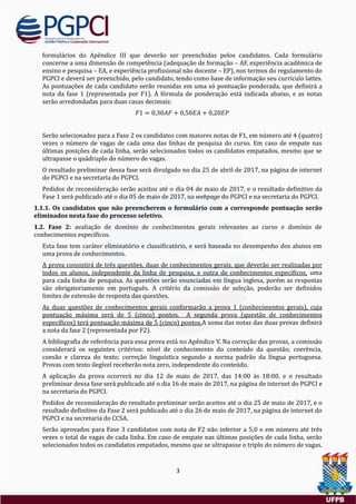 3
formularios do Apendice III que deverao ser preenchidas pelos candidatos. Cada formulario
concerne a uma dimensao de competencia (adequaçao de formaçao – AF, experiencia academica de
ensino e pesquisa – EA, e experiencia profissional nao docente – EP), nos termos do regulamento do
PGPCI e devera ser preenchido, pelo candidato, tendo como base de informaçao seu currículo lattes.
As pontuaçoes de cada candidato serao reunidas em uma so pontuaçao ponderada, que definira a
nota da fase 1 (representada por F1). A formula de ponderaçao esta indicada abaixo, e as notas
serao arredondadas para duas casas decimais:
𝐹1 = 0,30𝐴𝐹 + 0,50𝐸𝐴 + 0,20𝐸𝑃
Serao selecionados para a Fase 2 os candidatos com maiores notas de F1, em numero ate 4 (quatro)
vezes o numero de vagas de cada uma das linhas de pesquisa do curso. Em caso de empate nas
ultimas posiçoes de cada linha, serao selecionados todos os candidatos empatados, mesmo que se
ultrapasse o quadruplo do numero de vagas.
O resultado preliminar dessa fase sera divulgado no dia 25 de abril de 2017, na pagina de internet
do PGPCI e na secretaria do PGPCI.
Pedidos de reconsideraçao serao aceitos ate o dia 04 de maio de 2017, e o resultado definitivo da
Fase 1 sera publicado ate o dia 05 de maio de 2017, na webpage do PGPCI e na secretaria do PGPCI.
1.1.1. Os candidatos que não preencherem o formulário com a corresponde pontuação serão
eliminados nesta fase do processo seletivo.
1.2. Fase 2: avaliaçao de domínio de conhecimentos gerais relevantes ao curso e domínio de
conhecimentos específicos.
Esta fase tem carater eliminatorio e classificatorio, e sera baseada no desempenho dos alunos em
uma prova de conhecimentos.
A prova consistira de tres questoes, duas de conhecimentos gerais, que deverao ser realizadas por
todos os alunos, independente da linha de pesquisa, e outra de conhecimentos específicos, uma
para cada linha de pesquisa. As questoes serao enunciadas em língua inglesa, porem as respostas
sao obrigatoriamente em portugues. A criterio da comissao de seleçao, poderao ser definidos
limites de extensao de resposta das questoes.
As duas questoes de conhecimentos gerais conformarao a prova 1 (conhecimentos gerais), cuja
pontuaçao maxima sera de 5 (cinco) pontos. A segunda prova (questao de conhecimentos
específicos) tera pontuaçao maxima de 5 (cinco) pontos.A soma das notas das duas provas definira
a nota da fase 2 (representada por F2).
A bibliografia de referencia para essa prova esta no Apendice V. Na correçao das provas, a comissao
considerara os seguintes criterios: nível de conhecimento do conteudo da questao; coerencia,
coesao e clareza do texto; correçao linguística segundo a norma padrao da língua portuguesa.
Provas com texto ilegível receberao nota zero, independente do conteudo.
A aplicaçao da prova ocorrera no dia 12 de maio de 2017, das 14:00 as 18:00, e o resultado
preliminar dessa fase sera publicado ate o dia 16 de maio de 2017, na pagina de internet do PGPCI e
na secretaria do PGPCI.
Pedidos de reconsideraçao do resultado preliminar serao aceitos ate o dia 25 de maio de 2017, e o
resultado definitivo da Fase 2 sera publicado ate o dia 26 de maio de 2017, na pagina de internet do
PGPCI e na secretaria do CCSA.
Serao aprovados para Fase 3 candidatos com nota de F2 nao inferior a 5,0 e em numero ate tres
vezes o total de vagas de cada linha. Em caso de empate nas ultimas posiçoes de cada linha, serao
selecionados todos os candidatos empatados, mesmo que se ultrapasse o triplo do numero de vagas.
 
