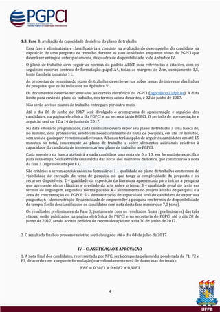 4
1.3. Fase 3: avaliaçao da capacidade de defesa do plano de trabalho
Essa fase e eliminatoria e classificatoria e consiste na avaliaçao do desempenho do candidato na
exposiçao de uma proposta de trabalho durante as suas atividades enquanto aluno do PGPCI que
devera ser entregue antecipadamente, de quadro de disponibilidade, vide Apendice IV.
O plano de trabalho deve seguir as normas do padrao ABNT para referencias e citaçoes, com os
seguintes recortes centrais de formataçao: papel A4, todas as margens de 2cm, espaçamento 1,5,
fonte Cambria tamanho 11.
As propostas de pesquisa do plano de trabalho deverao versar sobre temas de interesse das linhas
de pesquisa, que estao indicados no Apendice VI.
Os documentos deverao ser enviados ao correio eletronico do PGPCI (pgpci@ccsa.ufpb.br). A data
limite para envio do plano de trabalho, nos termos acima descritos, e 02 de junho de 2017.
Nao serao aceitos planos de trabalho entregues por outro meio.
Ate o dia 06 de junho de 2017 sera divulgado o cronograma de apresentaçao e arguiçao dos
candidatos, na pagina eletronica do PGPCI e na secretaria do PGPCI. O período de apresentaçao e
arguiçao sera de 12 a 14 de junho de 2017.
Na data e horario programados, cada candidato devera expor seu plano de trabalho a uma banca de,
no mínimo, dois professores, sendo um necessariamente da linha de pesquisa, em ate 10 minutos,
sem uso de quaisquer recursos audiovisuais. A banca tera a opçao de arguir os candidatos em ate 15
minutos no total, concernente ao plano de trabalho e sobre elementos adicionais relativos a
capacidade do candidato de implementar seu plano de trabalho no PGPCI.
Cada membro da banca atribuira a cada candidato uma nota de 0 a 10, em formulario específico
para essa etapa. Sera extraída uma media das notas dos membros da banca, que constituirao a nota
da fase 3 (representada por F3).
Sao criterios a serem considerados no formulario: 1 – qualidade do plano de trabalho em termos de
viabilidade de execuçao do tema de pesquisa no que tange a complexidade da proposta e os
recursos disponíveis; 2 – qualidade da exposiçao da literatura apresentada para iniciar a pesquisa
que apresente obras classicas e o estado da arte sobre o tema; 3 – qualidade geral do texto em
termos de linguagem, segundo a norma padrao; 4 – alinhamento do projeto a linha de pesquisa e a
area de concentraçao do PGPCI; 5 – demonstraçao de capacidade oral do candidato de expor sua
proposta; 6 – demonstraçao de capacidade de empreender a pesquisa em termos de disponibilidade
de tempo. Serao desclassificados os candidatos com nota desta fase menor que 7,0 (sete).
Os resultados preliminares da Fase 3, juntamente com os resultados finais (preliminares) das tres
etapas, serao publicados na pagina eletronica do PGPCI e na secretaria do PGPCI ate o dia 20 de
junho de 2017, sendo aceitos pedidos de reconsideraçao ate o dia 30 de junho de 2017.
2. O resultado final do processo seletivo sera divulgado ate o dia 04 de julho de 2017.
IV – CLASSIFICAÇÃO E APROVAÇÃO
1. A nota final dos candidatos, representada por NFC, sera composta pela media ponderada de F1, F2 e
F3, de acordo com a seguinte formulaçao(o arredondamento sera de duas casas decimais):
𝑁𝐹𝐶 = 0,30𝐹1 + 0,40𝐹2 + 0,30𝐹3
 