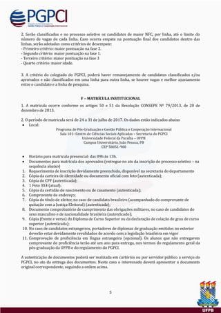 5
2. Serao classificados e no processo seletivo os candidatos de maior NFC, por linha, ate o limite do
numero de vagas de cada linha. Caso ocorra empate na pontuaçao final dos candidatos dentro das
linhas, serao adotados como criterios de desempate:
- Primeiro criterio: maior pontuaçao na fase 2.
- Segundo criterio: maior pontuaçao na fase 1.
- Terceiro criterio: maior pontuaçao na fase 3
- Quarto criterio: maior idade.
3. A criterio do colegiado do PGPCI, podera haver remanejamento de candidatos classificados e/ou
aprovados e nao classificados em uma linha para outra linha, se houver vagas e melhor ajustamento
entre o candidato e a linha de pesquisa.
V – MATRÍCULA INSTITUCIONAL
1. A matrícula ocorre conforme os artigos 50 e 51 da Resoluçao CONSEPE Nº 79/2013, de 20 de
dezembro de 2013.
2. O período de matricula sera de 24 a 31 de julho de 2017. Os dados estao indicados abaixo
 Local:
Programa de Pos-Graduaçao e Gestao Publica e Cooperaçao Internacional
Sala 101- Centro de Ciencias Sociais Aplicadas – Secretaria do PGPCI
Universidade Federal da Paraíba – UFPB
Campus Universitario, Joao Pessoa, PB
CEP 58051-900
 Horario para matricula presencial: das 09h as 13h.
 Documentos para matrícula dos aprovados (entregue no ato da inscriçao do processo seletivo – na
sequencia abaixo)
1. Requerimento de inscriçao devidamente preenchido, disponível na secretaria do departamento
2. Copia da carteira de identidade ou documento oficial com foto (autenticada);
3. Copia do CPF (autenticada);
4. 1 Foto 3X4 (atual);
5. Copia da certidao de nascimento ou de casamento (autenticada);
6. Comprovante de endereço;
7. Copia do título de eleitor, no caso de candidato brasileiro (acompanhado do comprovante de
quitaçao com a Justiça Eleitoral) (autenticada);
8. Documento comprobatorio de cumprimento das obrigaçoes militares, no caso de candidatos do
sexo masculino e de nacionalidade brasileira (autenticado);
9. Copia (frente e verso) do Diploma de Curso Superior ou da declaraçao de colaçao de grau de curso
superior (autenticada);
10. No caso de candidatos estrangeiros, portadores de diplomas de graduaçao emitidos no exterior
deverao estar devidamente revalidados de acordo com a legislaçao brasileira em vigor
11. Comprovaçao de proficiencia em língua estrangeira (opcional). Os alunos que nao entregarem
comprovante de proficiencia terao ate um ano para entrega, nos termos do regulamento geral da
pos-graduaçao da UFPB e do regulamento do PGPCI.
A autenticaçao de documentos podera ser realizada em cartorios ou por servidor publico a serviço do
PGPCI, no ato da entrega dos documentos. Neste caso o interessado devera apresentar o documento
original correspondente, seguindo a ordem acima.
 