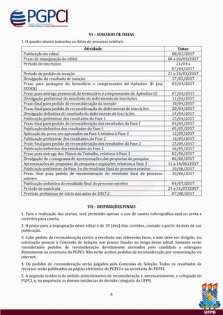 6
VI – SUMÁRIO DE DATAS
1. O quadro abaixo sumariza as datas do processo seletivo:
Atividade Datas
Publicaçao do edital 08/03/2017
Prazo de impugnaçao do edital 08 a 20/03/2017
Período de inscriçoes 21/03 a
07/04/2017
Período de pedido de isençao 21 a 24/03/2017
Divulgaçao do resultado de isençao 27/03/2017
Prazo para postagem do formulario e comprovantes do Apendice III (via
SEDEX)
03/04/2017
Prazo para entrega presencial do formulario e comprovantes do Apendice III 07/04/2017
Divulgaçao preliminar do resultado do deferimento de inscriçoes 11/04/2017
Prazo final para pedido de reconsideraçao da isençao 10/04/2017
Prazo final para pedido de reconsideraçao do deferimento de inscriçoes 20/04/2017
Divulgaçao definitiva do resultado do deferimento de inscriçoes 24/04/2017
Publicaçao preliminar dos resultados da Fase 1 25/04/2017
Prazo final para pedido de reconsideraçao dos resultados da Fase 1 04/05/2017
Publicaçao definitiva dos resultados da Fase 1 05/05/2017
Aplicaçao da prova aos aprovados na Fase 1 relativa a Fase 2 12/05/2017
Publicaçao preliminar dos resultados da Fase 2 16/05/2017
Prazo final para pedido de reconsideraçao dos resultados da Fase 2 25/05/2017
Publicaçao definitiva dos resultados da Fase 2 26/05/2017
Prazo para entrega dos Planos de Trabalho, relativos a Fase 3 02/06/2017
Divulgaçao do cronograma de apresentaçoes das propostas de pesquisa 06/06/2017
Apresentaçoes de propostas de pesquisa e arguiçoes, relativos a Fase 3 12 a 14/06/2017
Publicaçao preliminar da Fase 3 e do resultado final do processo seletivo 20/06/2017
Prazo final para pedido de reconsideraçao do resultado final do processo
seletivo
30/06/2017
Publicaçao definitiva do resultado final do processo seletivo 04/07/2017
Período de matrícula 24 a 31/07/2017
Previsao preliminar de início das aulas de 2017.2 07/08/2017
VII – DISPOSIÇÕES FINAIS
1. Para a realizaçao das provas, sera permitido apenas o uso de caneta esferografica azul ou preta e
corretivo para caneta.
2. O prazo para a impugnaçao deste edital e de 10 (dez) dias corridos, contado a partir da data de sua
publicaçao.
3. Cabe pedido de reconsideraçao contra o resultado nas diferentes fases, e este deve ser dirigido, via
solicitaçao pessoal a Comissao de Seleçao, nos prazos fixados ao longo desse edital. Somente serao
considerados pedidos de reconsideraçao devidamente assinados pelo candidato e entregues
diretamente na secretaria do PGPCI. Nao serao aceitos pedidos de reconsideraçao por comunicaçao via
internet.
4. Os pedidos de reconsideraçao serao julgados pela Comissao de Seleçao. Todos os resultados de
recursos serao publicados na pagina eletronica do PGPCI e na secretaria do PGPCI.
5. A segunda instancia de pedido administrativo de reconsideraçao e, necessariamente, o colegiado do
PGPCI, e, na sequencia, as demais instancias de decisao colegiada da UFPB.
 