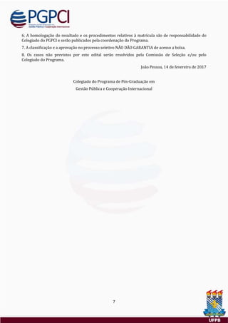7
6. A homologaçao do resultado e os procedimentos relativos a matrícula sao de responsabilidade do
Colegiado do PGPCI e serao publicados pela coordenaçao do Programa.
7. A classificaçao e a aprovaçao no processo seletivo NAO DAO GARANTIA de acesso a bolsa.
8. Os casos nao previstos por este edital serao resolvidos pela Comissao de Seleçao e/ou pelo
Colegiado do Programa.
Joao Pessoa, 14 de fevereiro de 2017
Colegiado do Programa de Pos-Graduaçao em
Gestao Publica e Cooperaçao Internacional
 