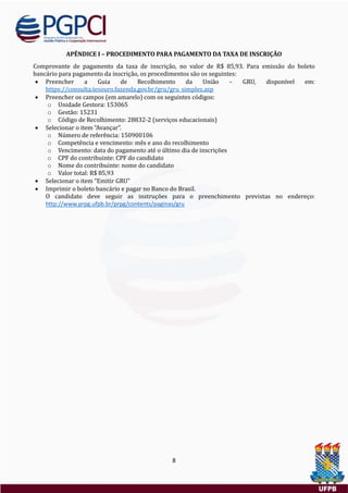 8
APÊNDICE I – PROCEDIMENTO PARA PAGAMENTO DA TAXA DE INSCRIÇÃO
Comprovante de pagamento da taxa de inscriçao, no valor de R$ 85,93. Para emissao do boleto
bancario para pagamento da inscriçao, os procedimentos sao os seguintes:
 Preencher a Guia de Recolhimento da Uniao – GRU, disponível em:
https://consulta.tesouro.fazenda.gov.br/gru/gru_simples.asp
 Preencher os campos (em amarelo) com os seguintes codigos:
o Unidade Gestora: 153065
o Gestao: 15231
o Codigo de Recolhimento: 28832-2 (serviços educacionais)
 Selecionar o item “Avançar”.
o Numero de referencia: 150900106
o Competencia e vencimento: mes e ano do recolhimento
o Vencimento: data do pagamento ate o ultimo dia de inscriçoes
o CPF do contribuinte: CPF do candidato
o Nome do contribuinte: nome do candidato
o Valor total: R$ 85,93
 Selecionar o item “Emitir GRU”
 Imprimir o boleto bancario e pagar no Banco do Brasil.
O candidato deve seguir as instruçoes para o preenchimento previstas no endereço:
http://www.prpg.ufpb.br/prpg/contents/paginas/gru
 