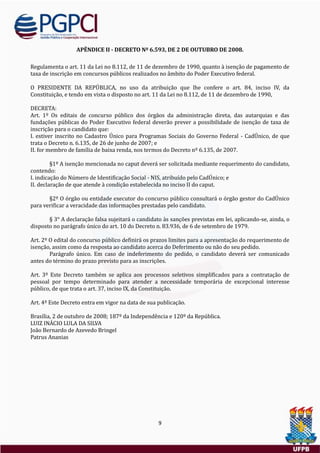 9
APÊNDICE II - DECRETO Nº 6.593, DE 2 DE OUTUBRO DE 2008.
Regulamenta o art. 11 da Lei no 8.112, de 11 de dezembro de 1990, quanto a isençao de pagamento de
taxa de inscriçao em concursos publicos realizados no ambito do Poder Executivo federal.
O PRESIDENTE DA REPUBLICA, no uso da atribuiçao que lhe confere o art. 84, inciso IV, da
Constituiçao, e tendo em vista o disposto no art. 11 da Lei no 8.112, de 11 de dezembro de 1990,
DECRETA:
Art. 1º Os editais de concurso publico dos orgaos da administraçao direta, das autarquias e das
fundaçoes publicas do Poder Executivo federal deverao prever a possibilidade de isençao de taxa de
inscriçao para o candidato que:
I. estiver inscrito no Cadastro Unico para Programas Sociais do Governo Federal - CadUnico, de que
trata o Decreto n. 6.135, de 26 de junho de 2007; e
II. for membro de família de baixa renda, nos termos do Decreto nº 6.135, de 2007.
§1º A isençao mencionada no caput devera ser solicitada mediante requerimento do candidato,
contendo:
I. indicaçao do Numero de Identificaçao Social - NIS, atribuído pelo CadUnico; e
II. declaraçao de que atende a condiçao estabelecida no inciso II do caput.
§2º O orgao ou entidade executor do concurso publico consultara o orgao gestor do CadUnico
para verificar a veracidade das informaçoes prestadas pelo candidato.
§ 3° A declaraçao falsa sujeitara o candidato as sançoes previstas em lei, aplicando-se, ainda, o
disposto no paragrafo unico do art. 10 do Decreto n. 83.936, de 6 de setembro de 1979.
Art. 2º O edital do concurso publico definira os prazos limites para a apresentaçao do requerimento de
isençao, assim como da resposta ao candidato acerca do Deferimento ou nao do seu pedido.
Paragrafo unico. Em caso de indeferimento do pedido, o candidato devera ser comunicado
antes do termino do prazo previsto para as inscriçoes.
Art. 3º Este Decreto tambem se aplica aos processos seletivos simplificados para a contrataçao de
pessoal por tempo determinado para atender a necessidade temporaria de excepcional interesse
publico, de que trata o art. 37, inciso IX, da Constituiçao.
Art. 4º Este Decreto entra em vigor na data de sua publicaçao.
Brasília, 2 de outubro de 2008; 187º da Independencia e 120º da Republica.
LUIZ INACIO LULA DA SILVA
Joao Bernardo de Azevedo Bringel
Patrus Ananias
 