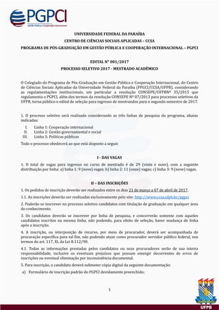 1
UNIVERSIDADE FEDERAL DA PARAÍBA
CENTRO DE CIÊNCIAS SOCIAIS APLICADAS – CCSA
PROGRAMA DE PÓS-GRADUAÇÃO EM GESTÃO PÚBLICA E COOPERAÇÃO INTERNACIONAL – PGPCI
EDITAL Nᵒ 001/2017
PROCESSO SELETIVO 2017 - MESTRADO ACADÊMICO
O Colegiado do Programa de Pos-Graduaçao em Gestao Publica e Cooperaçao Internacional, do Centro
de Ciencias Sociais Aplicadas da Universidade Federal da Paraíba (PPGCI/CCSA/UFPB), considerando
as regulamentaçoes institucionais, em particular a resoluçao CONSEPE/UFPBNº 35/2015 que
regulamenta o PGPCI, alem dos termos da resoluçao CONSEPE Nº 07/2013 para processos seletivos da
UFPB, torna publico o edital de seleçao para ingresso de mestrandos para o segundo semestre de 2017.
1. O processo seletivo sera realizado considerando as tres linhas de pesquisa do programa, abaixo
indicadas:
I. Linha 1: Cooperaçao internacional
II. Linha 2: Gestao governamental e social
III. Linha 3: Políticas publicas
Todo o processo obedecera ao que esta disposto a seguir.
I - DAS VAGAS
1. O total de vagas para ingresso no curso de mestrado e de 29 (vinte e nove), com a seguinte
distribuiçao por linha: a) linha 1: 9 (nove) vagas; b) linha 2: 11 (onze) vagas; c) linha 3: 9 (nove) vagas.
II – DAS INSCRIÇÕES
1. Os pedidos de inscriçao deverao ser realizados entre os dias 21 de março a 07 de abril de 2017.
1.1. As inscriçoes deverao ser realizadas exclusivamente pelo site: http://www.ccsa.ufpb.br/pgpci
2. Poderao se inscrever no processo seletivo candidatos com titulaçao de graduaçao em qualquer area
do conhecimento.
3. Os candidatos deverao se inscrever por linha de pesquisa, e concorrerao somente com aqueles
candidatos inscritos na mesma linha, nao podendo, para efeito de seleçao, haver mudança de linha
apos a inscriçao.
4. A inscriçao, ou interposiçao de recurso, por meio de procurador, devera ser acompanhada de
procuraçao específica para tal fim, nao podendo atuar como procurador servidor publico federal, nos
termos do art. 117, XI, da Lei 8.112/90.
4.1. Todas as informaçoes prestadas pelos candidatos ou seus procuradores serao de sua inteira
responsabilidade, inclusive os eventuais prejuízos que possam emergir decorrentes de erros de
inscriçoes ou eventual eliminaçao por inconsistencia documental.
5. Para inscriçao, o candidato devera submeter copia digital da seguinte documentaçao:
a) Formulario de inscriçao padrao do PGPCI devidamente preenchido;
 