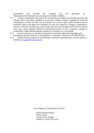 examinadora será formada por membros que não pertençam ao
Departamento/Coordenação/Curso de origem do referido candidato.
8.11 A Banca Examinadora não poderá ser constituída por membros que tenham quaisquer das
relações abaixo com algum candidato com inscrição validada: cônjuge, companheiro ou parente
consanguíneo ou afim, em linha reta ou colateral, até o terceiro grau; tenha amizade íntima ou
inimizade notória com algum dos candidatos ou com seus respectivos cônjuges, companheiros,
parentes e afins até o terceiro grau; seja ou tenha sido sócio em atividade profissional nos últimos
cinco anos; esteja litigando judicial ou administrativamente ou com o respectivo cônjuge ou
companheiro; tenha mantido quaisquer relações de orientação ou co-orientação.
8.12 Os casos omissos e as situações não previstas no presente edital serão analisados pela
Comissão do Processo Seletivo e encaminhados, se necessário, à Reitoria do IF SERTÃO-PE.
8.13 Demais dúvidas poderão ser encaminhadas a comissão organizadora por meio do endereço
eletrônico cst.cgp@ifsertao-pe.edu.br.
Serra Talhada, 26 de Dezembro de 2019.
Kleyton Michell Nunes
Diretor-Geral
Campus Serra Talhada
Portaria n° 20 de 16/01/2018
 