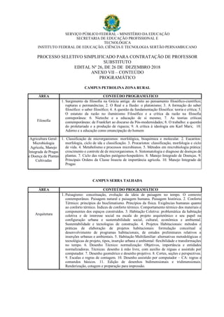 SERVIÇO PÚBLICO FEDERAL - MINISTÉRIO DA EDUCAÇÃO
SECRETARIA DE EDUCAÇÃO PROFISSIONAL E
TECNOLÓGICA
INSTITUTO FEDERAL DE EDUCAÇÃO, CIÊNCIA E TECNOLOGIA SERTÃO PERNAMBUCANO
PROCESSO SELETIVO SIMPLIFICADO PARA CONTRATAÇÃO DE PROFESSOR
SUBSTITUTO
EDITAL Nº 26, DE 26 DE DEZEMBRO 2018
ANEXO VII – CONTEÚDO
PROGRAMÁTICO
CAMPUS PETROLINA ZONA RURAL
ÁREA CONTEÚDO PROGRAMÁTICO
Filosofia
1. Surgimento da filosofia na Grécia antiga: do mito ao pensamento filosófico-científico;
rupturas e permanências; 2. O Real e a Ilusão: o platonismo; 3. A formação do saber
filosófico: o saber filosófico; 4. A questão da fundamentação filosófica: teoria e crítica; 5.
O estatuto da razão no iluminismo Filosófico e a crítica da razão na filosofia
conteporânea: 6. Nietzche e a educação de si mesmo; 7. As teorias críticas
contemporâneas: de Frankfurt ao discurso da Pós-modernidades; 8. O trabalho: a questão
do proletariado e a produção de riqueza; 9. A crítica à ideologia em Karl Marx; 10.
Adorno e a educação como emancipação do homem
Agricultura Geral:
Microbiologia
Agrícola, Manejo
Integrada de Pragas
e Doença de Plantas
Cultivadas
1. Classificação de microrganismos: morfológica, bioquímica e molecular. 2. Eucaritos:
morfologia, ciclo de ida e classificação. 3. Procariotos: classificação, morfologia e ciclo
de vida. 4. Metabolismo e processos microbianos. 5. Métodos em microbiologia prática:
crescimento e controle de de microrganismos. 6. Sintomatologia e diagnose de doenças de
plantas. 7. Ciclo das relações patógeno-hospedeiro. 8. Manejo Integrado de Doenças. 9.
Principais Ordens da Classe Insecta de importância agrícola. 10. Manejo Integrado de
Pragas
CAMPUS SERRA TALHADA
ÁREA CONTEÚDO PROGRAMÁTICO
Arquitetura
1. Paisagismo: conceituação, evolução da ideia de paisagem no tempo. O contexto
contemporâneo. Paisagem natural e paisagem humana. Paisagem histórica. 2. Conforto
Térmico: princípios do bioclimatismo. Princípios da física. Exigências humanas quanto
ao conforto térmico. Índices de conforto térmico. Comportamento térmico dos materiais e
componentes dos espaços construídos. 3. Habitação Coletiva: problemática da habitação
coletiva e de interesse social na escala do projeto arquitetônico e seu papel na
configuração urbana e sustentabilidade social, cultural, econômica e ambiental.
Sustentabilidade e tecnologias de construção. 4. Projetos Habitacionais: métodos e
práticas de elaboração de projetos habitacionais: formulação conceitual e
desenvolvimento de programas habitacionais, de estudos preliminares relativos a
inserções urbanas e ambientais. 5. Habitação Multifamiliar: alternativas metodológicas e
tecnológicas de projeto, tipos, inserção urbana e ambiental: flexibilidade e transformações
no tempo. 6. Desenho Técnico: normalização: Objetivos, importância e entidades
normalizadoras. Técnicas: desenho à mão livre, com auxílio de réguas e assistido por
computador. 7. Desenho geométrico e desenho projetivo. 8. Cortes, seções e perspectivas.
9. Escalas e regras de contagem. 10. Desenho assistido por computador – CA: regras e
comandos básicos. 11. Edição de desenhos bidimensionais e tridimensionais.
Renderização, cotagem e preparação para impressão.
 