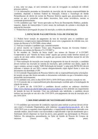 a taxa, uma vez paga, só será restituída em caso de revogação ou anulação do referido
processo seletivo.
1.5 As informações prestadas no formulário de inscrição são de inteira responsabilidade do
candidato, dispondo o Instituto Federal de Educação, Ciência e Tecnologia do Sertão
Pernambucano do direito de excluir do Processo Seletivo aquele que, pessoalmente, não o
assinar ou que o preencher com dados incorretos, bem como inverídicos, mesmo se
constatado posteriormente.
1.6 Os candidatos que “não” forem aprovados na Prova de Desempenho Didático, poderão
requerer, depois de transcorridos 6 (seis) meses da realização do certame a devolução do
material de inscrição.
1.7 Poderá haver prorrogação do prazo de inscrição, a critério da administração.
2. ISENÇÃO DE PAGAMENTO DA TAXA DE INSCRIÇÃO
2.1 Poderá haver isenção do pagamento da taxa de inscrição para os candidatos que
declararem e comprovarem impossibilidade de arcar com o pagamento da referida taxa, nos
termos do Decreto nº 6.593/2008 e deste edital.
2.2 Fará jus à isenção o candidato que, cumulativamente:
a) estiver inscrito no Cadastro Único para Programas Sociais do Governo Federal –
CadÚnico, nos termos do Decreto nº 6.135/2007 e;
b) for membro de “família de baixa renda” nos termos do Decreto nº 6.135/2007.
Compreende-se por “família de baixa renda” aquela que possua renda familiar mensal per
capita de até meio salário mínimo ou aquela que possua renda familiar mensal de até três
salários mínimos.
2.3 Para realização da inscrição com isenção do pagamento da taxa de inscrição, o candidato
deverá realizar sua inscrição no sistema de inscrições, após confirmar seus dados, opção de
vaga e campus, acessar a opção “GRU/Solicitação de Isenção” e optar pela ISENÇÃO; deverá
informar o número de seu NIS e anexar obrigatoriamente cópia digital frente e verso dos
documentos de identidade e CPF.
2.4 A Comissão Organizadora do Processo Seletivo não se responsabilizará pelas solicitações
de isenção em que não forem anexados os documentos solicitados ou que o formulário esteja
preenchido incorretamente.
2.5 O candidato terá, entre os dias 02/01/2019 a 10/01/2019 para solicitar a isenção no site.
2.6 A Comissão não se responsabilizará pela documentação recebida após a homologação da
relação de isentos.
2.7 A partir do dia 11/01/2019 o candidato deverá conferir no endereço eletrônico
(http://www.ifsertao-pe.edu.br/index.php/concursos/editais) se fora deferido seu requerimento
de isenção da taxa de inscrição. Caso sua solicitação seja indeferida, o candidato deverá
realizar sua inscrição no site até o dia 13/01/2019, com pagamento da taxa de inscrição até o
dia 14/01/2019.
3. DOS PORTADORES DE NECESSIDADES ESPECIAIS
3.1 O candidato que necessitar de condições especiais para realizar as provas deverá enviar
um e-mail à Comissão Organizadora, pelo endereço cst.cgp@ifsertao-pe.edu.br, até o dia
10/01/2019 com os seguintes itens digitalizados: o requerimento devidamente instruído com
atestado médico, descrevendo a sua necessidade e especificando o tipo de atendimento que a
Instituição deverá dispensar no local da prova, para garantir sua participação no Processo
Seletivo. Ou entregá-los, pessoalmente, no Setor de Gestão de Pessoas do Campus de
interesse (Anexo VI), no mesmo prazo.
 