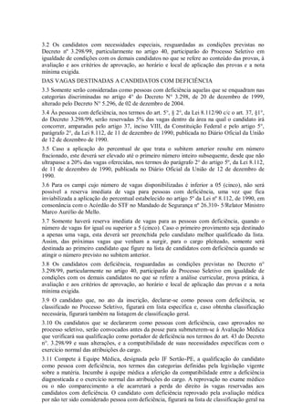 3.2 Os candidatos com necessidades especiais, resguardadas as condições previstas no
Decreto nº 3.298/99, particularmente no artigo 40, participarão do Processo Seletivo em
igualdade de condições com os demais candidatos no que se refere ao conteúdo das provas, à
avaliação e aos critérios de aprovação, ao horário e local de aplicação das provas e a nota
mínima exigida.
DAS VAGAS DESTINADAS A CANDIDATOS COM DEFICIÊNCIA
3.3 Somente serão consideradas como pessoas com deficiência aquelas que se enquadram nas
categorias discriminadas no artigo 4° do Decreto N° 3.298, de 20 de dezembro de 1999,
alterado pelo Decreto N° 5.296, de 02 de dezembro de 2004.
3.4 Às pessoas com deficiência, nos termos do art. 5°, § 2°, da Lei 8.112/90 c/c o art. 37, §1°,
do Decreto 3.298/99, serão reservadas 5% das vagas dentro da área na qual o candidato irá
concorrer, amparadas pelo artigo 37, inciso VIII, da Constituição Federal e pelo artigo 5°,
parágrafo 2°, da Lei 8.112, de 11 de dezembro de 1990, publicada no Diário Oficial da União
de 12 de dezembro de 1990.
3.5 Caso a aplicação do percentual de que trata o subitem anterior resulte em número
fracionado, este deverá ser elevado até o primeiro número inteiro subsequente, desde que não
ultrapasse a 20% das vagas oferecidas, nos termos do parágrafo 2° do artigo 5º, da Lei 8.112,
de 11 de dezembro de 1990, publicada no Diário Oficial da União de 12 de dezembro de
1990.
3.6 Para os campi cujo número de vagas disponibilizadas é inferior a 05 (cinco), não será
possível a reserva imediata de vaga para pessoas com deficiência, uma vez que fica
inviabilizada a aplicação do percentual estabelecido no artigo 5º da Lei nº 8.112, de 1990, em
consonância com o Acórdão do STF no Mandado de Segurança nº 26.310- 5/Relator Ministro
Marco Aurélio de Mello.
3.7 Somente haverá reserva imediata de vagas para as pessoas com deficiência, quando o
número de vagas for igual ou superior a 5 (cinco). Caso o primeiro provimento seja destinado
a apenas uma vaga, esta deverá ser preenchida pelo candidato melhor qualificado da lista.
Assim, das próximas vagas que venham a surgir, para o cargo pleiteado, somente será
destinada ao primeiro candidato que figure na lista de candidatos com deficiência quando se
atingir o número previsto no subitem anterior.
3.8 Os candidatos com deficiência, resguardadas as condições previstas no Decreto n°
3.298/99, particularmente no artigo 40, participarão do Processo Seletivo em igualdade de
condições com os demais candidatos no que se refere a análise curricular, prova prática, à
avaliação e aos critérios de aprovação, ao horário e local de aplicação das provas e a nota
mínima exigida.
3.9 O candidato que, no ato da inscrição, declarar-se como pessoa com deficiência, se
classificado no Processo Seletivo, figurará em lista específica e, caso obtenha classificação
necessária, figurará também na listagem de classificação geral.
3.10 Os candidatos que se declararem como pessoas com deficiência, caso aprovados no
processo seletivo, serão convocados antes da posse para submeterem-se à Avaliação Médica
que verificará sua qualificação como portador de deficiência nos termos do art. 43 do Decreto
n°. 3.298/99 e suas alterações, e a compatibilidade de suas necessidades específicas com o
exercício normal das atribuições do cargo.
3.11 Compete à Equipe Médica, designada pelo IF Sertão-PE, a qualificação do candidato
como pessoa com deficiência, nos termos das categorias definidas pela legislação vigente
sobre a matéria. Incumbe à equipe médica a aferição da compatibilidade entre a deficiência
diagnosticada e o exercício normal das atribuições do cargo. A reprovação no exame médico
ou o não comparecimento a ele acarretará a perda do direito às vagas reservadas aos
candidatos com deficiência. O candidato com deficiência reprovado pela avaliação médica
por não ter sido considerado pessoa com deficiência, figurará na lista de classificação geral na
 