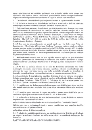 vaga à qual concorre. O candidato qualificado pela avaliação médica como pessoa com
deficiência, que figure na lista de classificação geral dentro do número de vagas destinadas à
ampla concorrência permanecerá concorrendo às vagas de pessoas com deficiência.
3.12 Os candidatos com deficiência que desejarem concorrer às vagas reservadas deverão:
3.12.1 Declarar tal intenção no formulário de inscrição e, se necessário, solicitar condições
especiais para acesso à cadeira de rodas para realização da prova prática.
3.12.2 Os candidatos portadores de deficiência que desejarem concorrer às vagas reservadas,
independentemente de necessitarem de condições especiais, deverão entregar até o dia
05/02/2018 o laudo médico original ou cópia autenticada em cartório competente, emitido nos
últimos doze meses anteriores à data da realização da inscrição. O laudo deverá ser entregue
na Diretoria de Gestão de Pessoas do IF Sertão-PE, situada na Rua Valério Pereira 72, Centro,
Petrolina - PE, CEP 56304-060, no horário das 8:00h às 12:00h e das 14:00h às 16:00h.
(exceto sábados, domingos e feriados).
3.12.3 Em caso de encaminhamento via postal, desde que via Sedex com Aviso de
Recebimento – AR, dirigido à Diretoria de Gestão de Pessoas, no endereço citado no subitem
anterior, somente será aceito quando postado até o dia 23/02/2018 e recebido até 3 (três) dias
úteis após o término do período, devendo o candidato atentar para o prazo de entrega indicado
pelo serviço postal, sendo de sua inteira responsabilidade que a documentação seja entregue
no prazo estipulado no edital.
3.12.4 O laudo médico deverá estar em letra legível e atestar a espécie e o grau ou nível de
deficiência (permanente ou temporária) do candidato, com expressa referência ao código
correspondente da Classificação Internacional de Doenças (CID) e a sua provável causa de
origem.
3.12.5 Na falta de atestado médico ou no caso do documento apresentado não conter
informações necessárias anteriormente indicadas, o candidato não será considerado apto para
concorrer às vagas reservadas, mesmo que tenha assinalado tal opção no formulário de
inscrição, passando a figurar como candidato apenas às vagas da ampla concorrência.
3.12.6 A solicitação de inscrição como candidato deficiente deverá ser entregue em envelope
fechado, contendo na parte externa e frontal do envelope a identificação: 1) Processo Seletivo
para Professor Substituto - Edital 26/2018; 2) Solicitação de inscrição como pessoa com
deficiência; 3) nome completo do candidato e 4) número de inscrição.
3.13 O candidato que não declarar sua condição de pessoa com deficiência no ato da inscrição
não poderá concorrer nesta condição, bem como obter tratamento diferenciado no dia da
Prova.
3.14 É condição para concorrer às vagas reservadas a pessoa com deficiência que os
candidatos sejam aprovados nos termos dos itens 5.5 a 5.10 deste edital.
3.15 A inobservância do disposto nos itens abaixo determinará a perda do direito ao pleito da
vaga reservada a pessoa com deficiência.
a) Ser brasileiro nato ou naturalizado, nos termos do artigo 12 da Constituição Federal;
b) Estar quite com as obrigações eleitorais e, para os candidatos do sexo masculino, também
estar quite com as obrigações militares;
c) Ter idade mínima de 18 anos completos.
3.16 A relação dos candidatos que tiverem o seu atendimento especial deferido será divulgada
na internet, no endereço eletrônico www.ifsertao-pe.edu.br, na ocasião do deferimento das
inscrições.
DAS VAGAS DESTINADAS AOS CANDIDATOS NEGROS
 