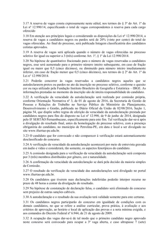 3.17 A reserva de vagas consta expressamente neste edital, nos termos do § 3º do Art. 1º da
Lei nº 12.990/14, especificando o total de vagas correspondentes à reserva para cada cargo
oferecido
3.18 Em atenção aos princípios legais e considerando as disposições da Lei nº 12.990/2014, a
reserva de vagas a candidatos negros ou pardos será de 20% (vinte por cento) do total de
vagas oferecidas. Ao final do processo, será publicada listagem classificatória dos candidatos
cotistas aprovados.
3.19 A reserva de vagas será aplicada quando o número de vagas oferecidas no processo
seletivo for igual ou superior a 3 (três) conforme Art. 1º, § 1º da Lei 12.990/2014.
3.20 Na hipótese de quantitativo fracionado para o número de vagas reservadas a candidatos
negros, esse será aumentado para o primeiro número inteiro subsequente, em caso de fração
igual ou maior que 0,5 (cinco décimos), ou diminuído para número inteiro imediatamente
inferior, em caso de fração menor que 0,5 (cinco décimos), nos termos do § 2º do Art. 1º da
Lei n° 12.990/2014.
3.21 Poderão concorrer às vagas reservadas a candidatos negros aqueles que se
autodeclararem pretos ou pardos no ato da inscrição no processo seletivo, conforme o quesito
cor ou raça utilizado pela Fundação Instituto Brasileiro de Geografia e Estatística – IBGE. As
informações prestadas no momento da inscrição são de inteira responsabilidade do candidato.
3.22 A verificação da veracidade da autodeclaração será realizada por comissão própria,
conforme Orientação Normativa nº 3, de 01 de agosto de 2016, da Secretaria de Gestão de
Pessoas e Relações do Trabalho no Serviço Público do Ministério do Planejamento,
Desenvolvimento e Gestão, publicada no Diário Oficial da União de 02/08/2016, Seção 1,
página 54, que dispõe sobre regras de aferição da veracidade da autodeclaração prestada por
candidatos negros para fins do disposto na Lei nº 12.990, de 9 de junho de 2014, designada
pelo IF SERTÃO Pernambucano, especificamente para este fim. Tal verificação dar-se-á após
a divulgação do resultado final, antes da homologação do processo seletivo, com a presença
obrigatória do candidato, no município de Petrolina-PE, em data e local a ser divulgado no
site www.ifsertao-pe.edu.br.
3.23 O candidato que for convocado e não comparecer à verificação estará automaticamente
desclassificado do concurso.
3.24 A verificação da veracidade da autodeclaração acontecerá por meio de entrevista gravada
em áudio e vídeo e considerará, tão somente, os aspectos fenotípicos do candidato.
3.25 A comissão designada para a verificação da veracidade da autodeclaração será composta
por 3 (três) membros distribuídos por gênero, cor e naturalidade.
3.26 A confirmação da veracidade da autodeclaração se dará pela decisão da maioria simples
da Comissão.
3.27 O resultado da verificação da veracidade das autodeclarações será divulgado no portal
www.ifsertao-pe.edu.br.
3.28 Os candidatos que tiverem suas declarações indeferidas poderão interpor recurso no
prazo de 48 horas a contar da divulgação do resultado.
3.29 Na hipótese de constatação de declaração falsa, o candidato será eliminado do concurso
sem prejuízo de outras sanções cabíveis.
3.30 A autodeclaração e o resultado da sua avaliação terá validade somente para este certame.
3.31 Os candidatos negros participarão do concurso em igualdade de condições com os
demais candidatos, no que se refere a análise curricular, prova prática, à avaliação e aos
critérios de aprovação, ao horário e local de aplicação das provas e a nota mínima exigida, e
aos comandos do Decreto Federal nº 6.944, de 21 de agosto de 2009.
3.32 A ocupação das vagas dar-se-á de tal modo que o primeiro candidato negro aprovado
neste concurso será convocado para ocupar a 3ª vaga aberta, e caso ultrapasse 7 (sete)
 