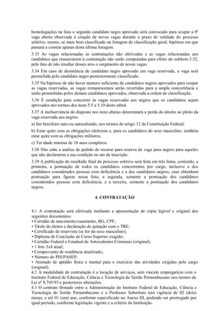 homologações na lista o segundo candidato negro aprovado será convocado para ocupar a 8º
vaga aberta observada à criação de novas vagas durante o prazo de validade do processo
seletivo, exceto, se mais bem classificado na listagem de classificação geral, hipótese em que
passará a constar apenas desta última listagem.
3.33 As vagas relacionadas às contratações não efetivadas e as vagas relacionadas aos
candidatos que renunciarem à contratação não serão computadas para efeito do subitem 3.32,
pelo fato de não resultar desses atos o surgimento de novas vagas.
3.34 Em caso de desistência de candidato negro aprovado em vaga reservada, a vaga será
preenchida pelo candidato negro posteriormente classificado.
3.35 Na hipótese de não haver número suficiente de candidatos negros aprovados para ocupar
as vagas reservadas, as vagas remanescentes serão revertidas para a ampla concorrência e
serão preenchidas pelos demais candidatos aprovados, observada a ordem de classificação.
3.36 É condição para concorrer às vagas reservadas aos negros que os candidatos sejam
aprovados nos termos dos itens 5.5 a 5.10 deste edital.
3.37 A inobservância do disposto nos itens abaixo determinará a perda do direito ao pleito da
vaga reservada aos negros.
a) Ser brasileiro nato ou naturalizado, nos termos do artigo 12 da Constituição Federal;
b) Estar quite com as obrigações eleitorais e, para os candidatos do sexo masculino, também
estar quite com as obrigações militares;
c) Ter idade mínima de 18 anos completos.
3.38 Não cabe a análise de pedido de recurso para reserva de vaga para negros para aqueles
que não declararem a sua condição no ato de inscrição.
3.39 A publicação do resultado final do processo seletivo será feita em três listas, contendo, a
primeira, a pontuação de todos os candidatos concorrentes por cargo, inclusive a dos
candidatos considerados pessoas com deficiência e a dos candidatos negros, caso obtenham
pontuação para figurar nessa lista; a segunda, somente a pontuação dos candidatos
considerados pessoas com deficiência, e a terceira, somente a pontuação dos candidatos
negros.
4. CONTRATAÇÃO
4.1 A contratação será efetivada mediante a apresentação de cópia legível e original dos
seguintes documentos:
• Certidão de nascimento/casamento, RG, CPF;
• Título de eleitor e declaração de quitação com o TRE;
• Certificado de reservista (se for do sexo masculino);
• Diploma de Conclusão de Curso Superior exigido;
• Certidão Federal e Estadual de Antecedentes Criminais (original);
• 1 foto 3x4 atual;
• Comprovante de residência atualizado;
• Número do PIS/PASEP;
• Atestado de aptidão física e mental para o exercício das atividades exigidas pelo cargo
(original).
4.2 A modalidade de contratação é a locação de serviços, sem vínculo empregatício com o
Instituto Federal de Educação, Ciência e Tecnologia do Sertão Pernambucano nos termos da
Lei nº 8.745/93 e posteriores alterações.
4.3 O contrato firmado entre a Administração do Instituto Federal de Educação, Ciência e
Tecnologia do Sertão Pernambucano e o Professor Substituto terá vigência de 02 (dois)
meses, e até 01 (um) ano, conforme especificado no Anexo III, podendo ser prorrogado por
igual período, conforme legislação vigente e a critério da Instituição.
 