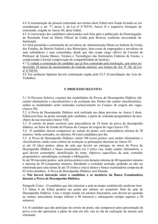 4.4 A remuneração do pessoal contratado nos termos deste Edital será fixada levando-se em
consideração o art. 7º, inciso I, da Lei nº 8.745/93, Anexo II e respectiva formação do
contratado, exigida no Anexo III, deste Edital.
4.5 A convocação dos candidatos selecionados será feita após a publicação da Homologação
do Resultado Final no Diário Oficial da União pela Reitora, conforme necessidade da
Instituição.
4.6 Será permitida a contratação de servidores da Administração Direta ou Indireta da União,
dos Estados, do Distrito Federal e dos Municípios, bem como de empregados e servidores de
suas subsidiárias e suas controladas, desde que não ocupe cargo efetivo da Carreira de
Professor de Ensino Básico, Técnico e Tecnológico das Instituições Federais de Ensino, e
condicionada à formal comprovação de compatibilidade de horários.
4.7 É vedada a contratação de candidato que já fora contratado pela Instituição, sem antes ter
decorrido 24 meses do encerramento do contrato anterior, nos termos do Art. 9º, III, da Lei
nº 8.745/93.
4.8 Em nenhuma hipótese haverá contratação regida pela CLT (Consolidação das Leis do
Trabalho).
5. PROCESSO SELETIVO
5.1 O Processo Seletivo constará das modalidades de Provas de Desempenho Didático (de
caráter eliminatório e classificatório) e da avaliação dos Títulos (de caráter classificatório),
ambas as modalidades serão realizadas exclusivamente no Campus de origem das vagas
(Anexo III).
5.2 A Prova de Desempenho Didático será realizada nas datas previstas no Anexo I deste
Edital,com base no ponto sorteado pelo candidato, a partir do conteúdo programático da área
objeto da sua inscrição (Anexo VII).
5.3. O sorteio do ponto ocorrerá com antecedência de 24 horas da prova de desempenho
didático, no Setor de Gestão de Pessoas do Campus de origem da vaga (Anexo VI).
5.4. O candidato deverá comparecer ao sorteio do ponto, com antecedência mínima de 30
minutos. Serão sorteados, no máximo, 08 (oito) candidatos por dia.
5.5. A Prova de Desempenho Didático valerá 100 (cem) pontos, terá caráter eliminatório e
classificatório, tendo como critério de avaliação as pontuações descritas no Anexo IV.
a) até 10 (dez) pontos: plano de aula que deverá ser entregue no início da Prova de
Desempenho Didático à banca examinadora em 3 (três) vias, tendo caráter eliminatório, o
qual deverá contemplar: identificação do tema; objetivos específicos da aula; conteúdo
programático; metodologia; avaliação e bibliografia.
b) até 90 (noventa) pontos: aula teórica-prática com duração mínima de 40 (quarenta) minutos
e máxima de 50 (cinquenta) minutos, abordando o conteúdo sorteado, podendo ou não ser
ministrada para uma turma de até 35 (trinta e cinco) alunos e banca examinadora composta de
03 (três) membros. A Prova de Desempenho Didático será filmada.
c) Não haverá interação entre o candidato e os membros da Banca Examinadora
durante a Prova de Desempenho Didático.
Parágrafo Único - O candidato que não ministrar a aula no tempo estabelecido conforme item
5.5 alínea b do Edital perderá um ponto por minuto no somatório final da aula de
Desempenho Didático. Caso o tempo resulte em número fracionário, este deverá ser ajustado
ao minuto antecedente (tempo inferior a 40 minutos) e subsequente (tempo superior a 50
minutos).
5.6. O candidato que não participar do sorteio do ponto, não comparecer para apresentação da
prova e/ou não apresentar o plano de aula em três vias no dia de realização da mesma será
eliminado.
 