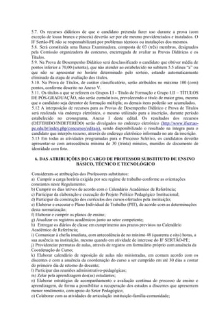 5.7. Os recursos didáticos de que o candidato pretenda fazer uso durante a prova (com
exceção de lousa branca e pinceis) deverão ser por ele mesmo providenciados e instalados. O
IF Sertão-PE não se responsabilizará por problemas técnicos ou instalações dos mesmos.
5.8. Será constituída uma Banca Examinadora, composta de 03 (três) membros, designados
pela Comissão organizadora do concurso, encarregada de avaliar as Provas Didáticas e os
Títulos.
5.9. Na Prova de Desempenho Didático será desclassificado o candidato que obtiver média de
pontos inferior a 70,00 (setenta), que não atender ao estabelecido no subitem 5.5 alínea “a” ou
que não se apresentar no horário determinado pelo sorteio, estando automaticamente
eliminado da etapa de avaliação dos títulos.
5.10. Na Prova de Títulos, de caráter classificatório, serão atribuídos no máximo 100 (cem)
pontos, conforme descrito no Anexo V.
5.11. Os títulos a que se referem os Grupos I.I - Título de Formação e Grupo I.II – TÍTULOS
DE PÓS-GRADUAÇÃO, não serão cumulativos, prevalecendo o título de maior grau, mesmo
que o candidato seja detentor de formação múltipla; os demais itens poderão ser acumulados.
5.12 A interposição de recursos para as Provas de Desempenho Didático e Prova de Títulos
será realizada via endereço eletrônico, o mesmo utilizado para a inscrição, durante período
estabelecido no cronograma, Anexo I deste edital. Os resultados dos recursos
(DEFERIDO/INDEFERIDO) serão divulgados no endereço eletrônico (http://www.ifsertao-
pe.edu.br/index.php/concursos/editais), sendo disponibilizado o resultado na íntegra para o
candidato que interpôs recurso, através do endereço eletrônico informado no ato da inscrição.
5.13 Em todas as atividades programadas para o Processo Seletivo, os candidatos deverão
apresentar-se com antecedência mínima de 30 (trinta) minutos, munidos de documento de
identidade com foto.
6. DAS ATRIBUIÇÕES DO CARGO DE PROFESSOR SUBSTITUTO DE ENSINO
BÁSICO, TÉCNICO E TECNOLÓGICO
Consideram-se atribuições dos Professores substitutos:
a) Cumprir a carga horária exigida por seu regime de trabalho conforme as orientações
constantes neste Regulamento;
b) Cumprir os dias letivos de acordo com o Calendário Acadêmico de Referência;
c) Participar da elaboração e execução do Projeto Político Pedagógico Institucional;
d) Participar da construção dos currículos dos cursos ofertados pela instituição;
e) Elaborar e executar o Plano Individual de Trabalho (PIT), de acordo com as determinações
desta normatização;
f) Elaborar e cumprir os planos de ensino;
g) Atualizar os registros acadêmicos junto ao setor competente;
h) Entregar os diários de classe em cumprimento aos prazos previstos no Calendário
Acadêmico de Referência;
i) Comunicar à chefia imediata, com antecedência de no mínimo 48 (quarenta e oito) horas, a
sua ausência na instituição, mesmo quando em atividade de interesse do IF SERTÃO-PE;
j) Providenciar permutas de aulas, através de registro em formulário próprio com anuência da
Coordenação do Curso;
k) Elaborar calendário de reposição de aulas não ministradas, em comum acordo com os
discentes e com a anuência da coordenação do curso a ser cumprido em até 30 dias a contar
do primeiro dia de retorno do docente;
l) Participar das reuniões administrativo-pedagógicas;
m) Zelar pela aprendizagem dos(as) estudantes;
n) Elaborar estratégias de acompanhamento e avaliação contínua do processo de ensino e
aprendizagem, de forma a possibilitar a recuperação dos estudos a discentes que apresentem
menor rendimento, com apoio do Setor Pedagógico;
o) Colaborar com as atividades de articulação instituição-família-comunidade;
 