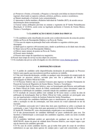 p) Promover o Ensino, a Extensão, a Pesquisa e a Inovação com ênfase no desenvolvimento
regional, observando-se aspectos culturais, artísticos, políticos, sociais e econômicos;
q) Manter atualizado o Currículo Lattes semestralmente;
r) Apresentar à chefia imediata o Relatório Individual de Trabalho (RIT), de acordo com as
determinações desta normatização.
s) Exercer outras atribuições previstas no estatuto e regimento do IF Sertão Pernambucano
(Resolução nº 22/2016), assim como na legislação pertinente à Carreira do Ensino Básico,
Técnico e Tecnológico.
7. CLASSIFICAÇÃO E RESULTADOS DAS PROVAS
7.1 Os candidatos serão classificados de acordo com a ordem decrescente da soma dos pontos
obtidos na Prova de Desempenho Didático e na Prova de Títulos.
7.2 Em caso de empate na pontuação final serão utilizados os seguintes critérios para
desempate:
a) Idade igual ou superior a 60 (sessenta) anos, dando-se preferência ao de idade mais elevada;
b) Maior nota na Prova de Desempenho Didático;
c) Obtiver maior número de pontos na Prova de Títulos;
d) Possuir maior titulação;
e) Possuir mais tempo de experiência no magistério;
f) Possuir mais tempo de serviço na área objeto do concurso.
7.3 Os resultados das provas serão divulgados no sítio eletrônico www.ifsertao-pe.edu.br.
8. DISPOSIÇÕES GERAIS
8.1 A pedido do candidato serão disponibilizadas declarações de participação no Processo
Seletivo para aqueles que necessitarem justificar ausências no trabalho.
8.2 Não será fornecida declaração, certidão ou qualquer outro documento de comprovação de
aprovação no processo seletivo, servindo para este fim a publicação do Edital de
Homologação no Diário Oficial da União.
8.3 O Processo Seletivo não se constitui Concurso para ingresso no Quadro Permanente de
Pessoal da Carreira de Magistério do Ensino Básico, Técnico e Tecnológico.
8.4 O resultado final do Processo Seletivo, uma vez homologado pela Reitora, será publicado
no Diário Oficial da União, através de Edital, constituindo-se o único documento capaz de
comprovar a habilitação do candidato, contendo relação dos candidatos aprovados.
8.5 O resultado do concurso público terá validade de 06 (seis) meses a contar da data de
publicação da homologação final no Diário Oficial da União, podendo ser prorrogado uma
vez, por igual período a critério do Instituto Federal do Sertão Pernambuco.
8.6 A convocação dos candidatos habilitados para se manifestarem, em prazo determinado,
sobre a aceitação ou não da contratação, será feita através de e-mail cadastrado no ato da
inscrição.
8.7 O candidato convocado terá 2 (dois) dias úteis para manifestar-se sobre a aceitação da
contratação, e mais 2 (dois) dias úteis para apresentar-se à Diretoria de Gestão de Pessoas do
IF Sertão-PE, Petrolina-PE, com a documentação exigida para a sua contratação.
8.8 O não pronunciamento do candidato habilitado no prazo estabelecido para esse fim
facultará à Administração a convocação dos candidatos seguintes, sendo seu nome excluído
desta seleção.
8.9 O candidato habilitado poderá ser aproveitado em qualquer um dos Campi do IF
SERTÃO-PE, dentro do prazo de validade deste Processo Seletivo, caso surjam vagas e que
seja de interesse do candidato aprovado.
8.10 No caso de existir candidato inscrito, que já tenha feito parte do corpo de servidores
(substitutos) ou que seja aluno egresso do campus para o qual está concorrendo, a banca
 