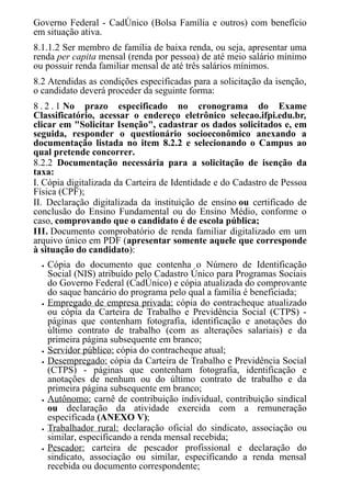 Governo Federal - CadÚnico (Bolsa Família e outros) com benefício
em situação ativa.
8.1.1.2 Ser membro de família de baixa renda, ou seja, apresentar uma
renda per capita mensal (renda por pessoa) de até meio salário mínimo
ou possuir renda familiar mensal de até três salários mínimos.
8.2 Atendidas as condições especificadas para a solicitação da isenção,
o candidato deverá proceder da seguinte forma:
8 . 2 . 1 No prazo especificado no cronograma do Exame
Classificatório, acessar o endereço eletrônico selecao.ifpi.edu.br,
clicar em "Solicitar Isenção", cadastrar os dados solicitados e, em
seguida, responder o questionário socioeconômico anexando a
documentação listada no item 8.2.2 e selecionando o Campus ao
qual pretende concorrer.
8.2.2 Documentação necessária para a solicitação de isenção da
taxa:
I. Cópia digitalizada da Carteira de Identidade e do Cadastro de Pessoa
Física (CPF);
II. Declaração digitalizada da instituição de ensino ou certificado de
conclusão do Ensino Fundamental ou do Ensino Médio, conforme o
caso, comprovando que o candidato é de escola pública;
III. Documento comprobatório de renda familiar digitalizado em um
arquivo único em PDF (apresentar somente aquele que corresponde
à situação do candidato):
Cópia do documento que contenha o Número de Identificação
Social (NIS) atribuído pelo Cadastro Único para Programas Sociais
do Governo Federal (CadÚnico) e cópia atualizada do comprovante
do saque bancário do programa pelo qual a família é beneficiada;
Empregado de empresa privada: cópia do contracheque atualizado
ou cópia da Carteira de Trabalho e Previdência Social (CTPS) -
páginas que contenham fotografia, identificação e anotações do
último contrato de trabalho (com as alterações salariais) e da
primeira página subsequente em branco;
Servidor público: cópia do contracheque atual;
Desempregado: cópia da Carteira de Trabalho e Previdência Social
(CTPS) - páginas que contenham fotografia, identificação e
anotações de nenhum ou do último contrato de trabalho e da
primeira página subsequente em branco;
Autônomo: carnê de contribuição individual, contribuição sindical
ou declaração da atividade exercida com a remuneração
especificada (ANEXO V);
Trabalhador rural: declaração oficial do sindicato, associação ou
similar, especificando a renda mensal recebida;
Pescador: carteira de pescador profissional e declaração do
sindicato, associação ou similar, especificando a renda mensal
recebida ou documento correspondente;
 