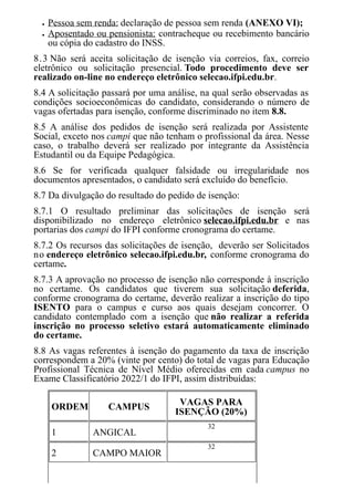 Pessoa sem renda: declaração de pessoa sem renda (ANEXO VI);
Aposentado ou pensionista: contracheque ou recebimento bancário
ou cópia do cadastro do INSS.
8.3 Não será aceita solicitação de isenção via correios, fax, correio
eletrônico ou solicitação presencial. Todo procedimento deve ser
realizado on-line no endereço eletrônico selecao.ifpi.edu.br.
8.4 A solicitação passará por uma análise, na qual serão observadas as
condições socioeconômicas do candidato, considerando o número de
vagas ofertadas para isenção, conforme discriminado no item 8.8.
8.5 A análise dos pedidos de isenção será realizada por Assistente
Social, exceto nos campi que não tenham o profissional da área. Nesse
caso, o trabalho deverá ser realizado por integrante da Assistência
Estudantil ou da Equipe Pedagógica.
8.6 Se for verificada qualquer falsidade ou irregularidade nos
documentos apresentados, o candidato será excluído do benefício.
8.7 Da divulgação do resultado do pedido de isenção:
8.7.1 O resultado preliminar das solicitações de isenção será
disponibilizado no endereço eletrônico selecao.ifpi.edu.br e nas
portarias dos campi do IFPI conforme cronograma do certame.
8.7.2 Os recursos das solicitações de isenção, deverão ser Solicitados
no endereço eletrônico selecao.ifpi.edu.br, conforme cronograma do
certame.
8.7.3 A aprovação no processo de isenção não corresponde à inscrição
no certame. Os candidatos que tiverem sua solicitação deferida,
conforme cronograma do certame, deverão realizar a inscrição do tipo
ISENTO para o campus e curso aos quais desejam concorrer. O
candidato contemplado com a isenção que não realizar a referida
inscrição no processo seletivo estará automaticamente eliminado
do certame.
8.8 As vagas referentes à isenção do pagamento da taxa de inscrição
correspondem a 20% (vinte por cento) do total de vagas para Educação
Profissional Técnica de Nível Médio oferecidas em cada campus no
Exame Classificatório 2022/1 do IFPI, assim distribuídas:
ORDEM CAMPUS VAGAS PARA
ISENÇÃO (20%)
1 ANGICAL
32
2 CAMPO MAIOR
32
 