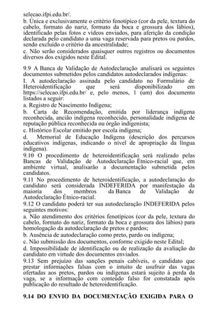 selecao.ifpi.edu.br/.
b. Única e exclusivamente o critério fenotípico (cor da pele, textura do
cabelo, formato do nariz, formato da boca e grossura dos lábios),
identificado pelas fotos e vídeos enviados, para aferição da condição
declarada pelo candidato a uma vaga reservada para pretos ou pardos,
sendo excluído o critério da ancestralidade;
c. Não serão considerados quaisquer outros registros ou documentos
diversos dos exigidos neste Edital.
9.9 A Banca de Validação de Autodeclaração analisará os seguintes
documentos submetidos pelos candidatos autodeclarados indígenas:
I. A autodeclaração assinada pelo candidato no Formulário de
Heteroidentificação que será disponibilizado em
https://selecao.ifpi.edu.br/ e, pelo menos, 1 (um) dos documento
listados a seguir:
a. Registro de Nascimento Indígena;
b. Carta de Recomendação, emitida por liderança indígena
reconhecida, ancião indígena reconhecido, personalidade indígena de
reputação pública reconhecida ou órgão indigenista;
c. Histórico Escolar emitido por escola indígena;
d. Memorial de Educação Indígena (descrição dos percursos
educativos indígenas, indicando o nível de apropriação da língua
indígena).
9.10 O procedimento de heteroidentificação será realizado pelas
Bancas de Validação de Autodeclaração Étnico-racial que, em
ambiente virtual, analisarão a documentação submetida pelos
candidatos.
9.11 No procedimento de heteroidentificação, a autodeclaração do
candidato será considerada INDEFERIDA por manifestação da
maioria dos membros da Banca de Validação de
Autodeclaração Étnico-racial.
9.12 O candidato poderá ter sua autodeclaração INDEFERIDA pelos
seguintes motivos:
a. Não atendimento dos critérios fenotípicos (cor da pele, textura do
cabelo, formato do nariz, formato da boca e grossura dos lábios) para
homologação da autodeclaração de pretos e pardos;
b. Ausência de autodeclaração como preto, pardo ou indígena;
c. Não submissão dos documentos, conforme exigido neste Edital;
d. Impossibilidade de identificação ou de realização da avaliação do
candidato em virtude dos documentos enviados.
9.13 Sem prejuízo das sanções penais cabíveis, o candidato que
prestar informações falsas com o intuito de usufruir das vagas
ofertadas aos pretos, pardos ou indígenas estará sujeito à perda da
vaga, se a informação com conteúdo falso for constatada após
publicação do resultado de heteroidentificação.
9.14 DO ENVIO DA DOCUMENTAÇÃO EXIGIDA PARA O
 