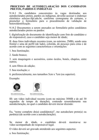 PROCESSO DE AUTODECLARAÇÃO DOS CANDIDATOS
PRETOS, PARDOS E INDÍGENAS
9.14.1 Os candidatos concorrentes às vagas destinadas aos
autodeclarados pretos, pardos ou indígenas, deverão acessar o endereço
eletrônico selecao.ifpi.edu.br, conforme cronograma do certame, e
preencher o formulário para o procedimento de validação de
heteroidentificação.
9.14.2 Documentos a serem anexados ao formulário pelos candidatos
autodeclarados pretos ou pardos:
I. digitalização do documento de identificação com foto do candidato e
do responsável, caso o candidato seja menor de idade;
II. duas fotos individuais recentes (com, no máximo, 2MB), sendo uma
frontal e uma de perfil (de lado), colorida, do pescoço para cima e de
acordo com as seguintes características e orientações:
1. boa iluminação;
2. fundo branco;
3. sem maquiagem e acessórios, como óculos, bonés, chapéus, entre
outros;
4. sem filtros de edição;
5. boa resolução; e
6. preferencialmente, nos tamanhos 5cm x 7cm (ou superior).
Exemplo:
III- um vídeo individual recente (com no máximo 30MB e de até 30
segundos de tempo de duração), contendo resumidamente sua
autodeclaração, no qual o candidato deverá iniciar dizendo:
Eu, “nome completo do(a) candidato(a)”, me autodeclaro preto(a) ou
pardo(a) (de acordo com a autodeclaração).
Se menor de idade, o candidato deverá mostrar-se no
vídeo acompanhado do responsável legal.
O vídeo deverá ser gravado atendendo aos seguintes aspectos:
a. boa iluminação;
 