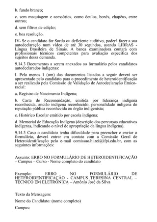 b. fundo branco;
c. sem maquiagem e acessórios, como óculos, bonés, chapéus, entre
outros;
d. sem filtros de edição;
e. boa resolução.
IV- Se o candidato for Surdo ou deficiente auditivo, poderá fazer a sua
autodeclaração num vídeo de até 30 segundos, usando LIBRAS -
Língua Brasileira de Sinais. A banca examinadora contará com
profissionais técnicos competentes para avaliação específica dos
sujeitos dessa demanda.
9.14.3 Documentos a serem anexados ao formulário pelos candidatos
autodeclarados indígenas:
I. Pelo menos 1 (um) dos documentos listados a seguir deverá ser
apresentado pelo candidato para o procedimento de heteroidentificação
a ser realizado pela Comissão de Validação de Autodeclaração Étnico-
racial:
a. Registro de Nascimento Indígena;
b. Carta de Recomendação, emitida por liderança indígena
reconhecida, ancião indígena reconhecido, personalidade indígena de
reputação pública reconhecida ou órgão indigenista;
c. Histórico Escolar emitido por escola indígena;
d. Memorial de Educação Indígena (descrição dos percursos educativos
indígenas, indicando o nível de apropriação da língua indígena).
9.14.3 Caso o candidato tenha dificuldade para preencher e enviar o
formulário, deverá entrar em contato com a Comissão Geral de
Heteroidentificação pelo e-mail comissao.hi.rei@ifpi.edu.br, com as
seguintes informações:
Assunto: ERRO NO FORMULÁRIO DE HETEROIDENTIFICAÇÃO
– Campus – Curso - Nome completo do candidato
Exemplo: ERRO NO FORMULÁRIO DE
HETEROIDENTIFICAÇÃO - CAMPUS TERESINA CENTRAL –
TÉCNICO EM ELETRÔNICA – Antônio José da Silva
Texto da Mensagem:
Nome do Candidato: (nome completo)
Campus:
 