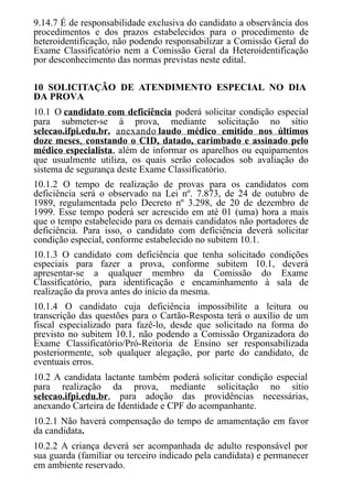 9.14.7 É de responsabilidade exclusiva do candidato a observância dos
procedimentos e dos prazos estabelecidos para o procedimento de
heteroidentificação, não podendo responsabilizar a Comissão Geral do
Exame Classificatório nem a Comissão Geral da Heteroidentificação
por desconhecimento das normas previstas neste edital.
10 SOLICITAÇÃO DE ATENDIMENTO ESPECIAL NO DIA
DA PROVA
10.1 O candidato com deficiência poderá solicitar condição especial
para submeter-se à prova, mediante solicitação no sítio
selecao.ifpi.edu.br, anexando laudo médico emitido nos últimos
doze meses, constando o CID, datado, carimbado e assinado pelo
médico especialista, além de informar os aparelhos ou equipamentos
que usualmente utiliza, os quais serão colocados sob avaliação do
sistema de segurança deste Exame Classificatório.
10.1.2 O tempo de realização de provas para os candidatos com
deficiência será o observado na Lei nº. 7.873, de 24 de outubro de
1989, regulamentada pelo Decreto nº 3.298, de 20 de dezembro de
1999. Esse tempo poderá ser acrescido em até 01 (uma) hora a mais
que o tempo estabelecido para os demais candidatos não portadores de
deficiência. Para isso, o candidato com deficiência deverá solicitar
condição especial, conforme estabelecido no subitem 10.1.
10.1.3 O candidato com deficiência que tenha solicitado condições
especiais para fazer a prova, conforme subitem 10.1, deverá
apresentar-se a qualquer membro da Comissão do Exame
Classificatório, para identificação e encaminhamento à sala de
realização da prova antes do início da mesma.
10.1.4 O candidato cuja deficiência impossibilite a leitura ou
transcrição das questões para o Cartão-Resposta terá o auxílio de um
fiscal especializado para fazê-lo, desde que solicitado na forma do
previsto no subitem 10.1, não podendo a Comissão Organizadora do
Exame Classificatório/Pró-Reitoria de Ensino ser responsabilizada
posteriormente, sob qualquer alegação, por parte do candidato, de
eventuais erros.
10.2 A candidata lactante também poderá solicitar condição especial
para realização da prova, mediante solicitação no sítio
selecao.ifpi.edu.br, para adoção das providências necessárias,
anexando Carteira de Identidade e CPF do acompanhante.
10.2.1 Não haverá compensação do tempo de amamentação em favor
da candidata.
10.2.2 A criança deverá ser acompanhada de adulto responsável por
sua guarda (familiar ou terceiro indicado pela candidata) e permanecer
em ambiente reservado.
 