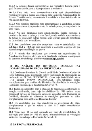 10.2.3 A lactante deverá apresentar-se, no respectivo horário para o
qual foi convocada, com o acompanhante e a criança.
10.2.4 Caso não leve acompanhante, não será disponibilizado
responsável para a guarda da criança pela Comissão Organizadora do
Exame Classificatório, acarretando à candidata a impossibilidade de
realização da prova.
10.2.5 Nos horários previstos para amamentação, a candidata lactante
poderá ausentar-se temporariamente da sala de prova, acompanhada de
uma fiscal.
10.2.6 Na sala reservada para amamentação, ficarão somente a
candidata lactante, a criança e uma fiscal, sendo vedada a permanência
de babás ou quaisquer outras pessoas que tenham grau de parentesco
ou de amizade com a candidata.
10.3 Aos candidatos que não cumprirem com o estabelecido nos
subitens 10.1 e 10.2 não será concedida a condição especial de que
necessitam para realização da prova.
10.4 A relação dos candidatos que tiverem seu requerimento de
Atendimento Especial deferido será divulgada conforme cronograma
do certame, no endereço eletrônico selecao.ifpi.edu.br
11 DA ANÁLISE DO HISTÓRICO ESCOLAR (NA
INVIABILIDADE DA PROVA PRESENCIAL)
11.1 Conforme diretrizes do Comitê do IFPI de Combate a Covid-19,
será publicada nota informando sobre viabilidade de manutenção da
aplicação de PROVA PRESENCIAL. Caso haja inviabilidade de o
IFPI aplicar PROVA PRESENCIAL será publicado Edital
complementar para análise de Histórico Escolar dadas às condições
sanitárias causadas pela Pandemia da Covid-19.
11.2 Todos os candidatos com a situação de pagamento confirmado ou
isenção confirmada, caso haja inviabilidade do IFPI aplicar prova
presencial devido às condições sanitárias causadas pela Pandemia da
Covid-19, deverão se submeter às condições previstas no edital
complementar para análise de Histórico Escolar.
11.3 Os candidatos que não atenderem as exigências do edital
complementar a que se refere o item 11.2 serão considerados
desistentes.
11.4 Todo item 11 só será aplicado em caso de inviabilidade de
aplicação por parte do IFPI da prova presencial dadas as condições
sanitárias causadas pela Pandemia da Covid-19.
12 DA PROVA PRESENCIAL
 