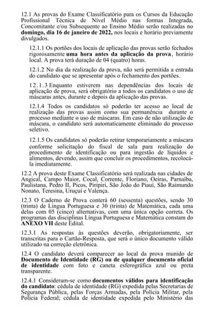 12.1 As provas do Exame Classificatório para os Cursos da Educação
Profissional Técnica de Nível Médio nas formas Integrada,
Concomitante e/ou Subsequente ao Ensino Médio serão realizadas no
domingo, dia 16 de janeiro de 2022, nos locais e horário previamente
divulgados.
12.1.1 Os portões dos locais de aplicação das provas serão fechados
rigorosamente uma hora antes da aplicação da prova, horário
local. A prova terá duração de 04 (quatro) horas.
12.1.2 No dia da realização da prova, não será permitida a entrada
do candidato que se apresentar após o fechamento dos portões.
12.1.3 Enquanto estiverem nas dependências dos locais de
aplicação de prova, será obrigatório a todos os candidatos o uso de
máscaras antes, durante e depois da aplicação das provas.
12.1.4 Todos os candidatos só poderão ter acesso ao local de
realização das provas assim como sua permanência durante o
processo mediante o uso de máscaras. Em caso de não utilização de
máscara, o candidato será automaticamente eliminado do processo
seletivo.
12.1.5 Os candidatos só poderão retirar temporariamente a máscara
conforme solicitação do fiscal de sala para realização do
procedimento de identificação ou para ingestão de líquidos e
alimentos, devendo, assim que concluir os procedimentos, recolocá-
la imediatamente.
12.2 A prova deste Exame Classificatório será realizada nas cidades de
Angical, Campo Maior, Cocal, Corrente, Floriano, Oeiras, Parnaíba,
Paulistana, Pedro II, Picos, Piripiri, São João do Piauí, São Raimundo
Nonato, Teresina, Uruçuí e Valença.
12.3 O Caderno de Prova conterá 60 (sessenta) questões, sendo 30
(trinta) de Língua Portuguesa e 30 (trinta) de Matemática, cada uma
delas com 05 (cinco) alternativas, com uma única opção correta. Os
programas das disciplinas Língua Portuguesa e Matemática constam do
ANEXO VII deste Edital.
12.3.1 As respostas às questões deverão, obrigatoriamente, ser
transcritas para o Cartão-Resposta, que será o único documento válido
utilizado na correção eletrônica.
12.4 O candidato deverá comparecer ao local da prova munido de
Documento de Identidade (RG) ou de qualquer documento oficial
de identidade com foto e caneta esferográfica azul ou preta
transparente.
12.4.1 Consideram-se como documentos válidos para identificação
do candidato: cédula de identidade (RG) expedida pelas Secretarias de
Segurança Pública, pelas Forças Armadas, pela Polícia Militar, pela
Polícia Federal; cédula de identidade expedida pelo Ministério das
 