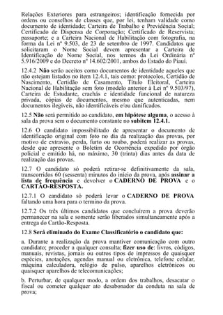 Relações Exteriores para estrangeiros; identificação fornecida por
ordens ou conselhos de classes que, por lei, tenham validade como
documento de identidade; Carteira de Trabalho e Previdência Social;
Certificado de Dispensa de Corporação; Certificado de Reservista;
passaporte; e a Carteira Nacional de Habilitação com fotografia, na
forma da Lei nº 9.503, de 23 de setembro de 1997. Candidatos que
solicitaram o Nome Social devem apresentar a Carteira de
Identificação de Nome Social, nos termos da Lei Ordinária nº
5.916/2009 e do Decreto nº 14.602/2001, ambos do Estado do Piauí.
12.4.2 Não serão aceitos como documentos de identidade aqueles que
não estejam listados no item 12.4.1, tais como: protocolos, Certidão de
Nascimento, Certidão de Casamento, Título Eleitoral, Carteira
Nacional de Habilitação sem foto (modelo anterior à Lei nº 9.503/97),
Carteira de Estudante, crachás e identidade funcional de natureza
privada, cópias de documentos, mesmo que autenticadas, nem
documentos ilegíveis, não identificáveis e/ou danificados.
12.5 Não será permitido ao candidato, em hipótese alguma, o acesso à
sala da prova sem o documento constante no subitem 12.4.1.
12.6 O candidato impossibilitado de apresentar o documento de
identificação original com foto no dia da realização das provas, por
motivo de extravio, perda, furto ou roubo, poderá realizar as provas,
desde que apresente o Boletim de Ocorrência expedido por órgão
policial e emitido há, no máximo, 30 (trinta) dias antes da data de
realização das provas.
12.7 O candidato só poderá retirar-se definitivamente da sala,
transcorridos 60 (sessenta) minutos do início da prova, após assinar a
lista de frequência e devolver o CADERNO DE PROVA e o
CARTÃO-RESPOSTA.
12.7.1 O candidato só poderá levar o CADERNO DE PROVA
faltando uma hora para o termino da prova.
12.7.2 Os três últimos candidatos que concluírem a prova deverão
permanecer na sala e somente serão liberados simultaneamente após a
entrega do Cartão-Resposta.
12.8 Será eliminado do Exame Classificatório o candidato que:
a. Durante a realização da prova mantiver comunicação com outro
candidato; proceder a qualquer consulta; fizer uso de: livros, códigos,
manuais, revistas, jornais ou outros tipos de impressos de quaisquer
espécies, anotações, agendas manual ou eletrônica, telefone celular,
máquina calculadora, relógio de pulso, aparelhos eletrônicos ou
quaisquer aparelhos de telecomunicações;
b. Perturbar, de qualquer modo, a ordem dos trabalhos, desacatar o
fiscal ou cometer qualquer ato desabonador da conduta na sala de
prova;
 