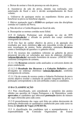 c. Deixar de assinar a lista de presença na sala de prova;
d. Ausentar-se da sala de prova, durante sua realização, sem
autorização do fiscal e sem o devido acompanhamento do fiscal
volante;
e. Utilizar-se de quaisquer meios ou expedientes ilícitos para se
beneficiar na prova ou beneficiar alguém;
f. Obtiver pontuação igual a ZERO em qualquer uma das disciplinas
contidas no Caderno de Prova;
g. Não devolver o Cartão-Resposta ao fiscal da sala;
h. Desrespeitar as normas contidas neste Edital.
12.9 O Gabarito Preliminar será divulgado no site do IFPI
(selecao.ifpi.edu.br) e afixado na portaria dos campi conforme
cronograma do certame.
12.10 Em face do caráter objetivo da prova e da apuração dos
resultados por meio eletrônico, não será concedida revisão de prova
nem recontagem de pontos. Serão admitidos, entretanto, Recursos
contra a formulação de questões e o gabarito oficial.
12.11 Os recursos dos candidatos referente ao gabarito da prova
presencial deverão ser solicitados por meio do endereço eletrônico
(selecao.ifpi.edu.br) anexando formulário de recurso (ANEXO VIII)
conforme cronograma do certame.
12.11.1 Os Recursos somente serão analisados se estiverem dentro do
prazo estabelecido.
12.11.2 O Resultado dos Recursos e o Gabarito Definitivo serão
divulgados no endereço eletrônico (selecao.ifpi.edu.br), conforme
cronograma do certame.
12.11.3 Se do exame de recurso contra o Gabarito Preliminar da prova
escrita objetiva resultar a anulação de questão integrante da prova, a
pontuação correspondente a ela será atribuída a todos os candidatos.
13 DA CLASSIFICAÇÃO
13.1 Para classificação, será considerado o somatório dos pontos
obtidos nas questões de Língua Portuguesa e de Matemática, sendo
aprovados os candidatos que obtiverem pontuação dentro do número
de vagas oferecidas para cada curso.
13.2 O preenchimento das vagas será feito em ordem decrescente de
pontuação obedecendo ao quantitativo estabelecido para cada curso na
forma do Quadro de Vagas (ANEXO II).
13.3 A classificação dos candidatos terá o acompanhamento e a
responsabilidade da Comissão Organizadora do Exame
 