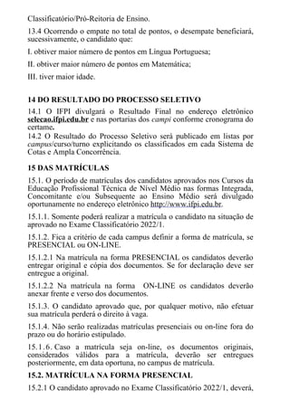 Classificatório/Pró-Reitoria de Ensino.
13.4 Ocorrendo o empate no total de pontos, o desempate beneficiará,
sucessivamente, o candidato que:
I. obtiver maior número de pontos em Língua Portuguesa;
II. obtiver maior número de pontos em Matemática;
III. tiver maior idade.
14 DO RESULTADO DO PROCESSO SELETIVO
14.1 O IFPI divulgará o Resultado Final no endereço eletrônico
selecao.ifpi.edu.br e nas portarias dos campi conforme cronograma do
certame.
14.2 O Resultado do Processo Seletivo será publicado em listas por
campus/curso/turno explicitando os classificados em cada Sistema de
Cotas e Ampla Concorrência.
15 DAS MATRÍCULAS
15.1. O período de matrículas dos candidatos aprovados nos Cursos da
Educação Profissional Técnica de Nível Médio nas formas Integrada,
Concomitante e/ou Subsequente ao Ensino Médio será divulgado
oportunamente no endereço eletrônico http://www.ifpi.edu.br.
15.1.1. Somente poderá realizar a matrícula o candidato na situação de
aprovado no Exame Classificatório 2022/1.
15.1.2. Fica a critério de cada campus definir a forma de matrícula, se
PRESENCIAL ou ON-LINE.
15.1.2.1 Na matrícula na forma PRESENCIAL os candidatos deverão
entregar original e cópia dos documentos. Se for declaração deve ser
entregue a original.
15.1.2.2 Na matrícula na forma ON-LINE os candidatos deverão
anexar frente e verso dos documentos.
15.1.3. O candidato aprovado que, por qualquer motivo, não efetuar
sua matrícula perderá o direito à vaga.
15.1.4. Não serão realizadas matrículas presenciais ou on-line fora do
prazo ou do horário estipulado.
15.1.6. Caso a matrícula seja on-line, os documentos originais,
considerados válidos para a matrícula, deverão ser entregues
posteriormente, em data oportuna, no campus de matrícula.
15.2. MATRÍCULA NA FORMA PRESENCIAL
15.2.1 O candidato aprovado no Exame Classificatório 2022/1, deverá,
 