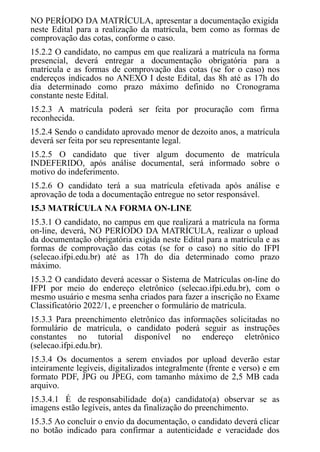 NO PERÍODO DA MATRÍCULA, apresentar a documentação exigida
neste Edital para a realização da matrícula, bem como as formas de
comprovação das cotas, conforme o caso.
15.2.2 O candidato, no campus em que realizará a matrícula na forma
presencial, deverá entregar a documentação obrigatória para a
matrícula e as formas de comprovação das cotas (se for o caso) nos
endereços indicados no ANEXO I deste Edital, das 8h até as 17h do
dia determinado como prazo máximo definido no Cronograma
constante neste Edital.
15.2.3 A matrícula poderá ser feita por procuração com firma
reconhecida.
15.2.4 Sendo o candidato aprovado menor de dezoito anos, a matrícula
deverá ser feita por seu representante legal.
15.2.5 O candidato que tiver algum documento de matrícula
INDEFERIDO, após análise documental, será informado sobre o
motivo do indeferimento.
15.2.6 O candidato terá a sua matrícula efetivada após análise e
aprovação de toda a documentação entregue no setor responsável.
15.3 MATRÍCULA NA FORMA ON-LINE
15.3.1 O candidato, no campus em que realizará a matrícula na forma
on-line, deverá, NO PERÍODO DA MATRÍCULA, realizar o upload
da documentação obrigatória exigida neste Edital para a matrícula e as
formas de comprovação das cotas (se for o caso) no sítio do IFPI
(selecao.ifpi.edu.br) até as 17h do dia determinado como prazo
máximo.
15.3.2 O candidato deverá acessar o Sistema de Matrículas on-line do
IFPI por meio do endereço eletrônico (selecao.ifpi.edu.br), com o
mesmo usuário e mesma senha criados para fazer a inscrição no Exame
Classificatório 2022/1, e preencher o formulário de matrícula.
15.3.3 Para preenchimento eletrônico das informações solicitadas no
formulário de matrícula, o candidato poderá seguir as instruções
constantes no tutorial disponível no endereço eletrônico
(selecao.ifpi.edu.br).
15.3.4 Os documentos a serem enviados por upload deverão estar
inteiramente legíveis, digitalizados integralmente (frente e verso) e em
formato PDF, JPG ou JPEG, com tamanho máximo de 2,5 MB cada
arquivo.
15.3.4.1 É de responsabilidade do(a) candidato(a) observar se as
imagens estão legíveis, antes da finalização do preenchimento.
15.3.5 Ao concluir o envio da documentação, o candidato deverá clicar
no botão indicado para confirmar a autenticidade e veracidade dos
 