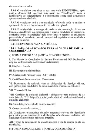 documentos enviados.
15.3.6 O candidato que tiver a sua matrícula INDEFERIDA, após
análise documental, receberá um aviso de “pendência”, com a
justificativa do indeferimento e a informação sobre qual documento
apresentou inconsistência.
15.3.7 O candidato terá a sua matrícula efetivada após a análise e
aprovação de toda a documentação enviada por upload.
15.3.8 É obrigatória a entrega de toda a documentação física no
Controle Acadêmico do campus para o qual o candidato se inscreveu,
conforme prazo estabelecido pelo setor após o retorno às atividades
presenciais. O estudante que não cumprir tal requisito terá cancelada a
matrícula do curso.
15.4 DOCUMENTOS PARA MATRÍCULA
15.4.1 PARA OS APROVADOS PARA AS VAGAS DE AMPLA
CONCORRÊNCIA
a) FORMA INTEGRADA (AMPLA CONCORRÊNCIA)
I. Certificado de Conclusão do Ensino Fundamental OU Declaração
original de Conclusão do Ensino Fundamental;
II. Histórico Escolar;
III. Documento de Identidade;
IV. Cadastro de Pessoa Física – CPF válido;
V. Certidão de Nascimento ou Casamento;
VI. Documento de quitação com as obrigações do Serviço Militar,
obrigatório para candidatos do sexo masculino maiores de 18 anos;
VII. Título de Eleitor;
VIII. Certidão de quitação eleitoral - obrigatório para maiores de 18
anos (site do TSE: https://www.tse.jus.br/eleitor/certidoes/certidao-de-
quitacao-eleitoral);
IX. Uma fotografia 3x4, de frente e recente;
X. Comprovante de endereço;
XI. Candidatos estrangeiros deverão apresentar carteira de identidade
para estrangeiro permanente e declaração, oficialmente traduzida, de
equivalência de estudos feitos no exterior;
XII. Termo de autorização de uso de imagem e voz (a assinar no ato da
matrícula).
b) FORMA CONCOMITANTE (AMPLA CONCORRÊNCIA)
 