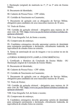I. Declaração (original) de matrícula na 1ª, 2ª ou 3ª série do Ensino
Médio;
II. Documento de Identidade;
III. Cadastro de Pessoa Física – CPF válido;
IV. Certidão de Nascimento ou Casamento;
V. Documento de quitação com as obrigações do Serviço Militar,
obrigatório para candidatos do sexo masculino maiores de 18 anos;
VI. Título de Eleitor;
VII. Certidão de quitação eleitoral - obrigatório para maiores de 18
anos (site do TSE: https://www.tse.jus.br/eleitor/certidoes/certidao-de-
quitacao-eleitoral);
VIII. Uma fotografia 3x4, de frente e recente;
IX. Comprovante de endereço;
IX. Candidatos estrangeiros deverão apresentar carteira de identidade
para estrangeiro permanente e declaração, oficialmente traduzida, de
equivalência de estudos feitos no exterior;
X. Termo de autorização de uso de imagem e voz (a assinar no ato da
matrícula).
c) FORMA SUBSEQUENTE (AMPLA CONCORRÊNCIA)
I. Certificado e Histórico de Conclusão do Ensino Médio OU
Declaração original de Conclusão do Ensino Médio;
II. Documento de Identidade;
III. Cadastro de Pessoa Física – CPF válido;
IV. Certidão de Nascimento ou Casamento;
V. Documento de quitação com as obrigações do Serviço Militar,
obrigatório para candidatos do sexo masculino maiores de 18 anos;
VI. Título de Eleitor;
VII. Certidão de quitação eleitoral - obrigatório para maiores de 18
anos (site do TSE: https://www.tse.jus.br/eleitor/certidoes/certidao-de-
quitacao-eleitoral);
VIII. Uma fotografia 3x4, de frente e recente;
IX. Comprovante de endereço;
X. Candidatos estrangeiros deverão apresentar carteira de identidade
para estrangeiro permanente e declaração, oficialmente traduzida, de
equivalência de estudos feitos no exterior;
 