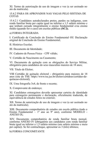 XI. Termo de autorização de uso de imagem e voz (a ser assinado no
ato da matrícula).
15.4.2 PARA OS APROVADOS NAS VAGAS PELO SISTEMA DE
COTAS
15.4.2.1 Candidatos autodeclarados pretos, pardos ou indígenas, com
renda familiar bruta per capita igual ou inferior a 1,5 salário mínimo e
que tenham cursado integralmente o ensino fundamental e/ou ensino
médio (quando for o caso) em escolas públicas (SC2).
a) FORMA INTEGRADA
I. Certificado de Conclusão do Ensino Fundamental OU Declaração
original de Conclusão do Ensino Fundamental;
II. Histórico Escolar;
III. ​​​​​Documento de Identidade;
IV. Cadastro de Pessoa Física – CPF válido;
V. Certidão de Nascimento ou Casamento;
VI. Documento de quitação com as obrigações do Serviço Militar,
obrigatório para candidatos do sexo masculino maiores de 18 anos;
VII. ​​​​​​Título de Eleitor;
VIII Certidão de quitação eleitoral - obrigatório para maiores de 18
anos (site do TSE: https://www.tse.jus.br/eleitor/certidoes/certidao-de-
quitacao-eleitoral);
IX. Uma fotografia 3x4, de frente e recente;
X. Comprovante de endereço;
XI. Candidatos estrangeiros deverão apresentar carteira de identidade
para estrangeiro permanente e declaração, oficialmente traduzida, de
equivalência de estudos feitos no exterior;
XII. Termo de autorização de uso de imagem e voz (a ser assinado no
ato da matrícula);
XIII. Documento comprobatório de estudos em escola pública (todo o
Ensino Fundamental – 1º ano ao 9º ano), conforme MODELO -
ANEXO IX;
XIV. Documento comprobatório de renda familiar bruta mensal,
conforme ANEXO IV (obrigatório aos candidatos com renda familiar
bruta igual ou inferior a 1,5 salário mínimo (um salário mínimo e meio
per capita)). Se for contracheque, apresentar os 3 (três) últimos;
b) FORMA CONCOMITANTE
 