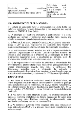 Matrícula dos candidatos
aprovados/Chamada dos
classificados/Início do período letivo
Calendário será
estabelecido por
c a d a campus e
devidamente
divulgado no site do
IFPI
1 DAS DISPOSIÇÕES PRELIMANARES
1.1 Caberá ao candidato fazer o acompanhamento deste Edital no
endereço eletrônico (selecao.ifpi.edu.br) e nas portarias dos campi
listados no ANEXO I, deste Edital.
1.2 A inscrição do candidato implicará o conhecimento e a tácita
aceitação das normas e condições estabelecidas neste Edital, em
relação às quais não poderá alegar desconhecimento.
1.3 NÃO SERÁ ACEITA, EM HIPÓTESE ALGUMA que o candidato
utilize o CPF de pais, responsáveis ou familiares para realizar a
inscrição neste processo seletivo, sob pena de eliminação no certame.
1.4 A realização do Processo Seletivo fica sob a responsabilidade da
Comissão Organizadora do Exame Classificatório/Pró-Reitoria de
Ensino, a qual encaminhará à Diretoria de Comunicação do IFPI as
informações necessárias para a divulgação do certame, além de
providenciar e coordenar as ações inerentes à sua execução.
1.5 É de responsabilidade exclusiva do candidato a observância dos
procedimentos e prazos estabelecidos nas normas que regulamentam o
Exame Classificatório 2022/1, bem como a verificação dos
documentos exigidos para a efetivação da matrícula e
o acompanhamento de publicações e eventuais alterações referentes ao
processo seletivo no endereço eletrônico do IFPI (selecao.ifpi.edu.br).
2 DOS CURSOS
2.1 Os cursos da Educação Profissional Técnica de Nível Médio, na
forma Integrada ao Ensino Médio, serão oferecidos somente a quem já
tenha concluído ou esteja concluindo, em 2021, o Ensino Fundamental,
em estabelecimento de ensino devidamente reconhecido (art. 36-C,
inciso I, da Lei nº 9.394/1996 – Lei de Diretrizes e Bases da Educação
Nacional).
2.1.1 Nos cursos na forma Integrada, o aluno, em um tempo mínimo de
três anos, conforme estabelecido no Projeto Pedagógico do Curso, com
matrícula única neste Instituto, concluirá, simultaneamente, uma
habilitação profissional técnica e o ensino médio.
2.1.2 As turmas dos cursos na forma Integrada terão aulas semanais no
turno indicado no ANEXO II e em seus respectivos contraturnos, em
todos os campi.
 