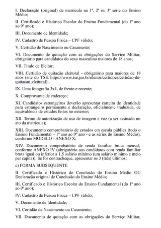 I. Declaração (original) de matrícula na 1ª, 2ª ou 3ª série do Ensino
Médio;
II. Certificado e Histórico Escolar do Ensino Fundamental (do 1º ano
ao 9º ano);
III. Documento de Identidade;
IV. Cadastro de Pessoa Física – CPF válido;
V. Certidão de Nascimento ou Casamento;
VI. Documento de quitação com as obrigações do Serviço Militar,
obrigatório para candidatos do sexo masculino maiores de 18 anos;
VII. Título de Eleitor;
VIII. Certidão de quitação eleitoral - obrigatório para maiores de 18
anos (site do TSE: https://www.tse.jus.br/eleitor/certidoes/certidao-de-
quitacao-eleitoral);
IX. Uma fotografia 3x4, de frente e recente;
X. Comprovante de endereço;
XI. Candidatos estrangeiros deverão apresentar carteira de identidade
para estrangeiro permanente e declaração, oficialmente traduzida, de
equivalência de estudos feitos no exterior;
XII. Termo de autorização de uso de imagem e voz (a ser assinado no
ato da matrícula);
XIII. Documento comprobatório de estudos em escola pública (todo o
Ensino Fundamental – 1º ano ao 9º ano - e as séries do Ensino Médio),
conforme MODELO - ANEXO X;
XIV. Documento comprobatório de renda familiar bruta mensal,
conforme ANEXO IV (obrigatório aos candidatos com renda familiar
bruta igual ou inferior a 1,5 salário mínimo (um salário mínimo e meio
per capita)). Se for contracheque, apresentar os 3 (três) últimos;
c) FORMA SUBSEQUENTE
II. Certificado e Histórico de Conclusão do Ensino Médio OU
Declaração original de Conclusão do Ensino Médio;
III. Certificado e Histórico Escolar do Ensino Fundamental (do 1º ano
ao 9º ano);
IV. Cadastro de Pessoa Física – CPF válido;
V. Documento de Identidade;
VI. Certidão de Nascimento ou Casamento;
VII. Documento de quitação com as obrigações do Serviço Militar,
 