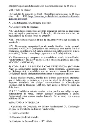 obrigatório para candidatos do sexo masculino maiores de 18 anos ;
VIII. Título de Eleitor;
IX. Certidão de quitação eleitoral - obrigatório para maiores de 18 anos
(site do TSE: https://www.tse.jus.br/eleitor/certidoes/certidao-de-
quitacao-eleitoral);
X. Uma fotografia 3x4, de frente e recente;
XI. Comprovante de endereço;
XII. Candidatos estrangeiros deverão apresentar carteira de identidade
para estrangeiro permanente e declaração, oficialmente traduzida, de
equivalência de estudos feitos no exterior;
XIII. Termo de autorização de uso de imagem e voz (a ser assinado na
matrícula ).
XIV. Documento comprobatório de renda familiar bruta mensal,
conforme ANEXO IV (obrigatório aos candidatos com renda familiar
bruta igual ou inferior a 1,5 salário mínimo (um salário mínimo e meio
per capita)). Se for contracheque, apresentar os 3 (três) últimos;
XV. Documento que comprove ter o candidato cursado todo o Ensino
Fundamental (1º ano ao 9º ano) e Médio em escola pública, conforme
MODELO - ANEXO XI;
d) COTA PARA AS PESSOAS COM DEFICIÊNCIA (SC2-PcD)
Além dos documentos acima citados (Forma Integrada, Concomitante
ou Subsequente), o candidato que se inscreveu como Pessoa com
Deficiência deverá obrigatoriamente anexar o documento abaixo:
I. Laudo médico original, emitido nos últimos doze meses, atestando
que é deficiente, a espécie e o grau ou nível da deficiência, com
expressa referência ao código correspondente da Classificação
Internacional de Doenças (CID-10), bem como a provável causa da
deficiência;
15.4.2.2 Candidatos autodeclarados pretos, pardos ou indígenas que,
independente da renda, tenham cursado integralmente o ensino
fundamental e/ou ensino médio (quando for o caso) em escolas
públicas (SC4).
a) NA FORMA INTEGRADA
I. Certificado de Conclusão do Ensino Fundamental OU Declaração
original de Conclusão do Ensino Fundamental;
II. Histórico Escolar;
III. ​​​​​Documento de Identidade;
IV. Cadastro de Pessoa Física – CPF válido;
 