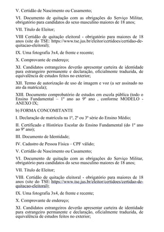 V. Certidão de Nascimento ou Casamento;
VI. Documento de quitação com as obrigações do Serviço Militar,
obrigatório para candidatos do sexo masculino maiores de 18 anos;
VII. ​​​​​​Título de Eleitor;
VIII Certidão de quitação eleitoral - obrigatório para maiores de 18
anos (site do TSE: https://www.tse.jus.br/eleitor/certidoes/certidao-de-
quitacao-eleitoral);
IX. Uma fotografia 3x4, de frente e recente;
X. Comprovante de endereço;
XI. Candidatos estrangeiros deverão apresentar carteira de identidade
para estrangeiro permanente e declaração, oficialmente traduzida, de
equivalência de estudos feitos no exterior;
XII. Termo de autorização de uso de imagem e voz (a ser assinado no
ato da matrícula);
XIII. Documento comprobatório de estudos em escola pública (todo o
Ensino Fundamental – 1º ano ao 9º ano , conforme MODELO -
ANEXO IX;
b) FORMA CONCOMITANTE
I. Declaração de matrícula na 1ª, 2ª ou 3ª série do Ensino Médio;
II. Certificado e Histórico Escolar do Ensino Fundamental (do 1º ano
ao 9º ano);
III. Documento de Identidade;
IV. Cadastro de Pessoa Física – CPF válido;
V. Certidão de Nascimento ou Casamento;
VI. Documento de quitação com as obrigações do Serviço Militar,
obrigatório para candidatos do sexo masculino maiores de 18 anos;
VII. Título de Eleitor;
VIII. Certidão de quitação eleitoral - obrigatório para maiores de 18
anos (site do TSE: https://www.tse.jus.br/eleitor/certidoes/certidao-de-
quitacao-eleitoral);
IX. Uma fotografia 3x4, de frente e recente;
X. Comprovante de endereço;
XI. Candidatos estrangeiros deverão apresentar carteira de identidade
para estrangeiro permanente e declaração, oficialmente traduzida, de
equivalência de estudos feitos no exterior;
 