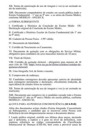 XII. Termo de autorização de uso de imagem e voz (a ser assinado no
ato da matrícula);
XIII. Documento comprobatório de estudos em escola pública (todo o
Ensino Fundamental – 1º ano ao 9º ano - e as séries do Ensino Médio),
conforme MODELO - ANEXO X;
c) FORMA SUBSEQUENTE
I. Certificado e Histórico de Conclusão do Ensino Médio OU
Declaração original de Conclusão do Ensino Médio;
II. Certificado e Histórico Escolar do Ensino Fundamental (do 1º ano
ao 9º ano);
III. Cadastro de Pessoa Física – CPF válido;
IV. Documento de Identidade;
V. Certidão de Nascimento ou Casamento;
VI. Documento de quitação com as obrigações do Serviço Militar,
obrigatório para candidatos do sexo masculino maiores de 18 anos;
VII. Título de Eleitor;
VIII. Certidão de quitação eleitoral - obrigatório para maiores de 18
anos (site do TSE: https://www.tse.jus.br/eleitor/certidoes/certidao-de-
quitacao-eleitoral);
IX. Uma fotografia 3x4, de frente e recente;
X. Comprovante de endereço;
XI. Candidatos estrangeiros deverão apresentar carteira de identidade
para estrangeiro permanente e declaração, oficialmente traduzida, de
equivalência de estudos feitos no exterior;
XII. Termo de autorização de uso de imagem e voz (a ser assinado na
matrícula).
XIII. Documento que comprove ter o candidato cursado todo o Ensino
Fundamental (1º ano ao 9º ano) e Médio em escola pública, conforme
MODELO - ANEXO XI;
d) COTA PARA AS PESSOAS COM DEFICIÊNCIA (SC4-PcD)
Além dos documentos acima citados (Forma Integrada, Concomitante
ou Subsequente), o candidato que se inscreveu como Pessoa com
Deficiência deverá obrigatoriamente anexar o documento abaixo:
I. Laudo médico original, emitido nos últimos doze meses, atestando
que é deficiente, a espécie e o grau ou nível da deficiência, com
expressa referência ao código correspondente da Classificação
Internacional de Doenças (CID-10), bem como a provável causa da
 