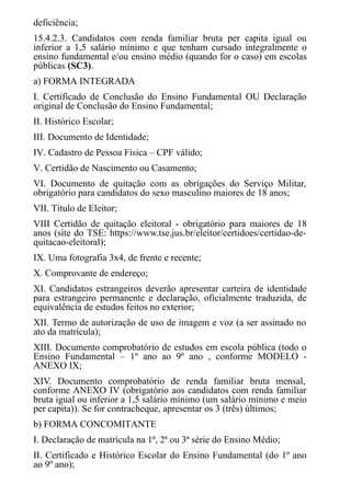 deficiência;
15.4.2.3. Candidatos com renda familiar bruta per capita igual ou
inferior a 1,5 salário mínimo e que tenham cursado integralmente o
ensino fundamental e/ou ensino médio (quando for o caso) em escolas
públicas (SC3).
a) FORMA INTEGRADA
I. Certificado de Conclusão do Ensino Fundamental OU Declaração
original de Conclusão do Ensino Fundamental;
II. Histórico Escolar;
III. ​​​​​Documento de Identidade;
IV. Cadastro de Pessoa Física – CPF válido;
V. Certidão de Nascimento ou Casamento;
VI. Documento de quitação com as obrigações do Serviço Militar,
obrigatório para candidatos do sexo masculino maiores de 18 anos;
VII. ​​​​​​Título de Eleitor;
VIII Certidão de quitação eleitoral - obrigatório para maiores de 18
anos (site do TSE: https://www.tse.jus.br/eleitor/certidoes/certidao-de-
quitacao-eleitoral);
IX. Uma fotografia 3x4, de frente e recente;
X. Comprovante de endereço;
XI. Candidatos estrangeiros deverão apresentar carteira de identidade
para estrangeiro permanente e declaração, oficialmente traduzida, de
equivalência de estudos feitos no exterior;
XII. Termo de autorização de uso de imagem e voz (a ser assinado no
ato da matrícula);
XIII. Documento comprobatório de estudos em escola pública (todo o
Ensino Fundamental – 1º ano ao 9º ano , conforme MODELO -
ANEXO IX;
XIV. Documento comprobatório de renda familiar bruta mensal,
conforme ANEXO IV (obrigatório aos candidatos com renda familiar
bruta igual ou inferior a 1,5 salário mínimo (um salário mínimo e meio
per capita)). Se for contracheque, apresentar os 3 (três) últimos;
b) FORMA CONCOMITANTE
I. Declaração de matrícula na 1ª, 2ª ou 3ª série do Ensino Médio;
II. Certificado e Histórico Escolar do Ensino Fundamental (do 1º ano
ao 9º ano);
 
