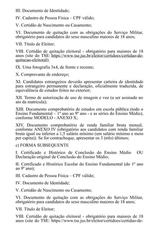 III. Documento de Identidade;
IV. Cadastro de Pessoa Física – CPF válido;
V. Certidão de Nascimento ou Casamento;
VI. Documento de quitação com as obrigações do Serviço Militar,
obrigatório para candidatos do sexo masculino maiores de 18 anos;
VII. Título de Eleitor;
VIII. Certidão de quitação eleitoral - obrigatório para maiores de 18
anos (site do TSE: https://www.tse.jus.br/eleitor/certidoes/certidao-de-
quitacao-eleitoral);
IX. Uma fotografia 3x4, de frente e recente;
X. Comprovante de endereço;
XI. Candidatos estrangeiros deverão apresentar carteira de identidade
para estrangeiro permanente e declaração, oficialmente traduzida, de
equivalência de estudos feitos no exterior;
XII. Termo de autorização de uso de imagem e voz (a ser assinado no
ato da matrícula);
XIII. Documento comprobatório de estudos em escola pública (todo o
Ensino Fundamental – 1º ano ao 9º ano - e as séries do Ensino Médio),
conforme MODELO - ANEXO X;
XIV. Documento comprobatório de renda familiar bruta mensal,
conforme ANEXO IV (obrigatório aos candidatos com renda familiar
bruta igual ou inferior a 1,5 salário mínimo (um salário mínimo e meio
per capita)). Se for contracheque, apresentar os 3 (três) últimos;
c) FORMA SUBSEQUENTE
I. Certificado e Histórico de Conclusão do Ensino Médio OU
Declaração original de Conclusão do Ensino Médio;
II. Certificado e Histórico Escolar do Ensino Fundamental (do 1º ano
ao 9º ano);
III. Cadastro de Pessoa Física – CPF válido;
IV. Documento de Identidade;
V. Certidão de Nascimento ou Casamento;
VI. Documento de quitação com as obrigações do Serviço Militar,
obrigatório para candidatos do sexo masculino maiores de 18 anos;
VII. Título de Eleitor;
VIII. Certidão de quitação eleitoral - obrigatório para maiores de 18
anos (site do TSE: https://www.tse.jus.br/eleitor/certidoes/certidao-de-
 