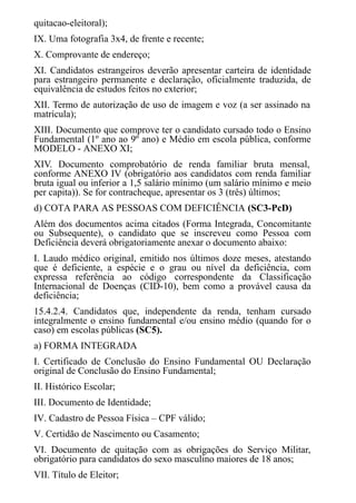 quitacao-eleitoral);
IX. Uma fotografia 3x4, de frente e recente;
X. Comprovante de endereço;
XI. Candidatos estrangeiros deverão apresentar carteira de identidade
para estrangeiro permanente e declaração, oficialmente traduzida, de
equivalência de estudos feitos no exterior;
XII. Termo de autorização de uso de imagem e voz (a ser assinado na
matrícula);
XIII. Documento que comprove ter o candidato cursado todo o Ensino
Fundamental (1º ano ao 9º ano) e Médio em escola pública, conforme
MODELO - ANEXO XI;
XIV. Documento comprobatório de renda familiar bruta mensal,
conforme ANEXO IV (obrigatório aos candidatos com renda familiar
bruta igual ou inferior a 1,5 salário mínimo (um salário mínimo e meio
per capita)). Se for contracheque, apresentar os 3 (três) últimos;
d) COTA PARA AS PESSOAS COM DEFICIÊNCIA (SC3-PcD)
Além dos documentos acima citados (Forma Integrada, Concomitante
ou Subsequente), o candidato que se inscreveu como Pessoa com
Deficiência deverá obrigatoriamente anexar o documento abaixo:
I. Laudo médico original, emitido nos últimos doze meses, atestando
que é deficiente, a espécie e o grau ou nível da deficiência, com
expressa referência ao código correspondente da Classificação
Internacional de Doenças (CID-10), bem como a provável causa da
deficiência;
15.4.2.4. Candidatos que, independente da renda, tenham cursado
integralmente o ensino fundamental e/ou ensino médio (quando for o
caso) em escolas públicas (SC5).
a) FORMA INTEGRADA
I. Certificado de Conclusão do Ensino Fundamental OU Declaração
original de Conclusão do Ensino Fundamental;
II. Histórico Escolar;
III. ​​​​​Documento de Identidade;
IV. Cadastro de Pessoa Física – CPF válido;
V. Certidão de Nascimento ou Casamento;
VI. Documento de quitação com as obrigações do Serviço Militar,
obrigatório para candidatos do sexo masculino maiores de 18 anos;
VII. ​​​​​​Título de Eleitor;
 