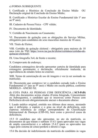 c) FORMA SUBSEQUENTE
I. Certificado e Histórico de Conclusão do Ensino Médio OU
Declaração original de Conclusão do Ensino Médio;
II. Certificado e Histórico Escolar do Ensino Fundamental (do 1º ano
ao 9º ano);
III. Cadastro de Pessoa Física – CPF válido;
IV. Documento de Identidade;
V. Certidão de Nascimento ou Casamento;
VI. Documento de quitação com as obrigações do Serviço Militar,
obrigatório para candidatos do sexo masculino maiores de 18 anos;
VII. Título de Eleitor;
VIII. Certidão de quitação eleitoral - obrigatório para maiores de 18
anos (site do TSE: https://www.tse.jus.br/eleitor/certidoes/certidao-de-
quitacao-eleitoral);
IX. Uma fotografia 3x4, de frente e recente;
X. Comprovante de endereço;
Candidatos estrangeiros deverão apresentar carteira de identidade para
estrangeiro permanente e declaração, oficialmente traduzida, de
equivalência de estudos feitos no exterior;
XIII. Termo de autorização de uso de imagem e voz (a ser assinado na
matrícula).
XI. Documento que comprove ter o candidato cursado todo o Ensino
Fundamental (1º ano ao 9º ano) e Médio em escola pública, conforme
MODELO - ANEXO XI;
d) COTA PARA AS PESSOAS COM DEFICIÊNCIA ( SC5-PcD)
Além dos documentos acima citados (Forma Integrada, Concomitante
ou Subsequente), o candidato que se inscreveu como Pessoa com
Deficiência deverá obrigatoriamente anexar o documento abaixo:
I. Laudo médico original, emitido nos últimos doze meses, atestando
que é deficiente, a espécie e o grau ou nível da deficiência, com
expressa referência ao código correspondente da Classificação
Internacional de Doenças (CID-10), bem como a provável causa da
deficiência;​​​​​​​
15.5 O candidato que não apresentar, no ato da matrícula, os
documentos de que tratam o subitem 15.4.1 (para aprovados nas vagas
de ampla concorrência) e o subitem 15.4.2 (para os aprovados nas
vagas pelo sistema de cotas) perderá o direito à vaga.
15.6 Da decisão de indeferimento da matrícula do candidato às vagas
 
