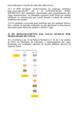 reservadas para o sistema de cotas não cabe recurso.
15.7 O IFPI divulgará, exclusivamente no endereço eletrônico
http://www.ifpi.edu.br/, até a 4ª CONVOCAÇÃO PARA
MATRÍCULA dos candidatos classificados para preenchimento das
vagas remanescentes. As chamadas seguintes serão feitas por contato
telefônico ou comunicação por e-mail, ficando a critério do controle
acadêmico do campus.
15.8 O candidato convocado para matrícula que, por qualquer motivo,
não a efetuar no período estipulado ou não apresentar os documentos
necessários para efetivá-la, perderá o direito à vaga.
16 DO REMANEJAMENTO DAS VAGAS OCIOSAS POR
MODALIDADE DE COTAS
16.1. Conforme o art. 15 da Portaria Normativa nº 18, de 11 de outubro
de 2012, do Ministério da Educação, o remanejamento das vagas
destinadas aos candidatos egressos de escolas públicas dar-se-á da
seguinte forma:
 