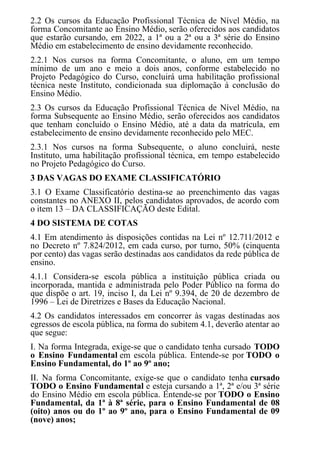 2.2 Os cursos da Educação Profissional Técnica de Nível Médio, na
forma Concomitante ao Ensino Médio, serão oferecidos aos candidatos
que estarão cursando, em 2022, a 1ª ou a 2ª ou a 3ª série do Ensino
Médio em estabelecimento de ensino devidamente reconhecido.
2.2.1 Nos cursos na forma Concomitante, o aluno, em um tempo
mínimo de um ano e meio a dois anos, conforme estabelecido no
Projeto Pedagógico do Curso, concluirá uma habilitação profissional
técnica neste Instituto, condicionada sua diplomação à conclusão do
Ensino Médio.
2.3 Os cursos da Educação Profissional Técnica de Nível Médio, na
forma Subsequente ao Ensino Médio, serão oferecidos aos candidatos
que tenham concluído o Ensino Médio, até a data da matrícula, em
estabelecimento de ensino devidamente reconhecido pelo MEC.
2.3.1 Nos cursos na forma Subsequente, o aluno concluirá, neste
Instituto, uma habilitação profissional técnica, em tempo estabelecido
no Projeto Pedagógico do Curso.
3 DAS VAGAS DO EXAME CLASSIFICATÓRIO
3.1 O Exame Classificatório destina-se ao preenchimento das vagas
constantes no ANEXO II, pelos candidatos aprovados, de acordo com
o item 13 – DA CLASSIFICAÇÃO deste Edital.
4 DO SISTEMA DE COTAS
4.1 Em atendimento às disposições contidas na Lei nº 12.711/2012 e
no Decreto nº 7.824/2012, em cada curso, por turno, 50% (cinquenta
por cento) das vagas serão destinadas aos candidatos da rede pública de
ensino.
4.1.1 Considera-se escola pública a instituição pública criada ou
incorporada, mantida e administrada pelo Poder Público na forma do
que dispõe o art. 19, inciso I, da Lei nº 9.394, de 20 de dezembro de
1996 – Lei de Diretrizes e Bases da Educação Nacional.
4.2 Os candidatos interessados em concorrer às vagas destinadas aos
egressos de escola pública, na forma do subitem 4.1, deverão atentar ao
que segue:
I. Na forma Integrada, exige-se que o candidato tenha cursado TODO
o Ensino Fundamental em escola pública. Entende-se por TODO o
Ensino Fundamental, do 1º ao 9º ano;
II. Na forma Concomitante, exige-se que o candidato tenha cursado
TODO o Ensino Fundamental e esteja cursando a 1ª, 2ª e/ou 3ª série
do Ensino Médio em escola pública. Entende-se por TODO o Ensino
Fundamental, da 1ª à 8ª série, para o Ensino Fundamental de 08
(oito) anos ou do 1º ao 9º ano, para o Ensino Fundamental de 09
(nove) anos;
 