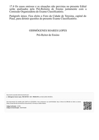 17.4 Os casos omissos e as situações não previstas no presente Edital
serão analisados pela Pró-Reitoria de Ensino juntamente com a
Comissão Organizadora do Exame Classificatório.
Parágrafo único. Fica eleito o Foro da Cidade de Teresina, capital do
Piauí, para dirimir questões do presente Exame Classificatório.
ODIMÓGENES SOARES LOPES
Pró-Reitor de Ensino
Código Verificador:
Código Verificador:
Código de Autenticação:
Código de Autenticação:
Documento assinado eletronicamente por:
Odimogenes Soares Lopes
Odimogenes Soares Lopes, PRO-REITOR - CD2 - PROEN-IFPI
PRO-REITOR - CD2 - PROEN-IFPI, em 03/11/2021 09:48:55.
Este documento foi emi do pelo SUAP em 22/10/2021. Para comprovar sua auten cidade, faça a leitura do QRCode ao lado ou acesse
https://suap.ifpi.edu.br/autenticar-documento/ e forneça os dados abaixo:
53790
362074c836
 