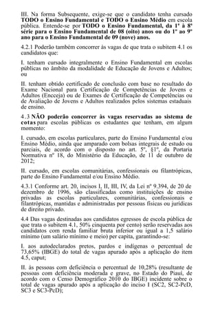 III. Na forma Subsequente, exige-se que o candidato tenha cursado
TODO o Ensino Fundamental e TODO o Ensino Médio em escola
pública. Entende-se por TODO o Ensino Fundamental, da 1ª à 8ª
série para o Ensino Fundamental de 08 (oito) anos ou do 1º ao 9º
ano para o Ensino Fundamental de 09 (nove) anos.
4.2.1 Poderão também concorrer às vagas de que trata o subitem 4.1 os
candidatos que:
I. tenham cursado integralmente o Ensino Fundamental em escolas
públicas no âmbito da modalidade de Educação de Jovens e Adultos;
ou
II. tenham obtido certificado de conclusão com base no resultado do
Exame Nacional para Certificação de Competências de Jovens e
Adultos (Encceja) ou de Exames de Certificação de Competências ou
de Avaliação de Jovens e Adultos realizados pelos sistemas estaduais
de ensino.
4.3 NÃO poderão concorrer às vagas reservadas ao sistema de
cotas para escolas públicas os estudantes que tenham, em algum
momento:
I. cursado, em escolas particulares, parte do Ensino Fundamental e/ou
Ensino Médio, ainda que amparado com bolsas integrais de estudo ou
parciais, de acordo com o disposto no art. 5º, §1º, da Portaria
Normativa nº 18, do Ministério da Educação, de 11 de outubro de
2012;
II. cursado, em escolas comunitárias, confessionais ou filantrópicas,
parte do Ensino Fundamental e/ou Ensino Médio.
4.3.1 Conforme art. 20, incisos I, II, III, IV, da Lei nº 9.394, de 20 de
dezembro de 1996, são classificadas como instituições de ensino
privadas as escolas particulares, comunitárias, confessionais e
filantrópicas, mantidas e administradas por pessoas físicas ou jurídicas
de direito privado.
4.4 Das vagas destinadas aos candidatos egressos de escola pública de
que trata o subitem 4.1, 50% cinquenta por cento) serão reservadas aos
candidatos com renda familiar bruta inferior ou igual a 1,5 salário
mínimo (um salário mínimo e meio) per capita, garantindo-se:
I. aos autodeclarados pretos, pardos e indígenas o percentual de
73,65% (IBGE) do total de vagas apurado após a aplicação do item
4.5, caput;
II. às pessoas com deficiência o percentual de 10,28% (resultante de
pessoas com deficiência moderada e grave, no Estado do Piauí, de
acordo com o Censo Demográfico 2010 do IBGE) incidente sobre o
total de vagas apurado após a aplicação do inciso I (SC2, SC2-PcD,
SC3 e SC3-PcD);
 